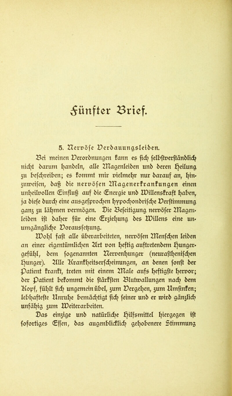 fünfter Brief, 5. Heroöfe Perbauungsleiben. Pei meinen Perorbnungen fann es ftd? felbfiuerftänblid? nid?* barunt ^artbeln, alle ZUagenleiben unb beren ^eilun^ 511 befd?reiben; es fommt mir Dielmefyr nur barauf an, hin- jumeifen, bag bie neruöfen ZUagenerfranfungen einen unheilvollen (Einflug auf bie Energie unb IDillensfraft haben, ja biefe burd? eine ausgefprod?en hypochottbrifche Perftimmung ganj ju lärmen vermögen. Pie Pefeitigung nervöfer Plagen« Ieiben ift bafyer für eine (Erjiehung bes ZDiüens eine un- umgängliche Porausfegung. tDot^I faft alle überarbeiteten, nervöfen ZtTenfchen leiben an einer eigentümlichen Zlrt von heftig auftretenbem Hunger- gefühl, bent fogenannten Zcervenljunger (neurafthentfehen Hunger). Zille Kranfheitserfd?einungen, an benen fonft ber Patient franft, treten mit einem ZUale aufs heftig hert>or; ber Patient befommt bie ftärfften Pluttvallungen nad? bem Kopf, fühlt ftd? ungemein übel, $um Pergehen, jum Hmftnfen; lebhaftefte Unruhe bemächtigt ftd? feiner unb er tvirb gänjlid? unfähig sum IDeiterarbeiten. Pas ein$tge unb natürliche H^f5m^el hier9e9en ift fofortiges (Effen, bas augenblidlid? gehobenere 5timmung