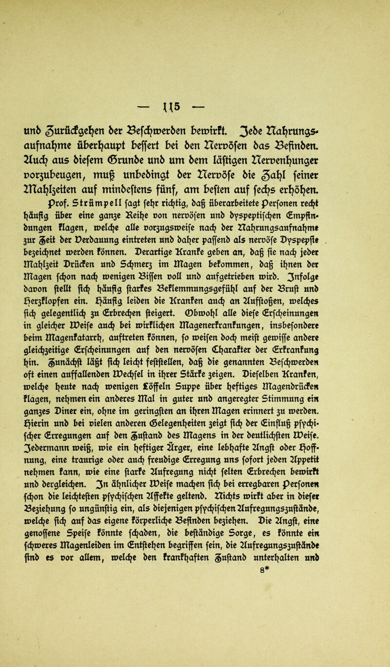 mb gurücfgefyert ber ^efdjtperbert betoirfl. 3ebe Nahrungs- aufnahme überhaupt beffert bei Öen Nerpöfen bas Beftnben. 2lnaus btefem <5runbe unb um bem läftigen Nerpenljunger porjubeugen, muf? unbebingt ber Nerpöfe bie ga^l feiner ZHafylseiten auf minbeftens fünf, am befien auf fecfys erhöhen. Prof. Strümpell fagt feljr richtig, baß überarbeitete perfonen recht häufig über eine ganje Heilje oon neroöfen nnb byspeptifd^en (Empffn* bringen Hagen, welche alle uo^ugsweife na<h ber Hafyrtmgsanfnaljm* 3ur §eit ber Derbauung eintreten nnb halber paffenb als neruöfe Dyspepfie bejeidjnet werben fönnen. derartige Kranfe geben an, baß fte nad? jeber XTTahheit Drücfen nnb S<hmer3 im Klagen befommen, baß ihnen ber Klagen fdjon nach wenigen Biffen roll nnb anfgetrieben wirb. infolge baoon ftellt fld? häufig ftarfes Beflemmungsgefühl auf ber Bruft nnb Beklopfen ein. ^änfig leiben bie Kranfen andj an Knfftoßen, meines ftd? gelegentlich 3n Erbrechen fteigert. ©bwolff alle biefe (Erlernungen in gleicher IDeife auch bei wirflidjen Klagenerfranfungen, insbefonbere beim Klagenfatarrh, anftreten fönnen, fo weifen hoch meift gewiffe anbere gleichseitige (Erfcheinnngen auf ben neroöfen (Eharafter ber (Erfranfnng hin. §nnä<hft läßt fleh leidet feflftellen, baß bie genannten Befdjwerben oft einen anffallenben tDedffel in ihrer Stdrfe 3eigen. Diefelben Kranfen, welche heute nach wenigen Coffein Suppe über heftiges KTagenbrücfen flagen, nehmen ein anberes KTal in guter unb angeregter Stimmung ein gan3es Diner ein, ohne im geringften an ihren ITlagen erinnert 3U werben, hierin unb bei sielen anberen Gelegenheiten 3eigt fleh &er Einfluß pfychi- fcher (Erregungen auf ben guftanb bes TTtagens in ber beutlichften XDeife. 3ebermann weiß, wie ein heftiger 2Jlrger, eine lebhafte Kngft ober Hoff- nung, eine traurige ober auch freubige (Erregung uns fofort jeben Kppetit nehmen fann, wie eine ftarfe Aufregung nicht feiten (Erbrechen bewirft unb begleichen. 3n ähnlicher IDeife machen ffdj bei erregbaren per fönen f<hon bie leichteften pfychifchen Kffefte geltenb. Hidjts wirft aber in biefer Be3iehung fo ungünftig ein, als biejenigen pfyd?ifd?en Kufregungs3uftänbe, welche fleh auf bas eigene förperliche Beßnben be3iehen. Die Kngff, eine genoffene Speife fönnte fchaben, bie beftänbige Sorge, es fönnte ein fchweres DTagenleiben im (Eittftehen begriffen fein, bie 21ufregungs3uftänbe finb es oor allem, welche ben franfhaften guftanb unterhalten unb 8*