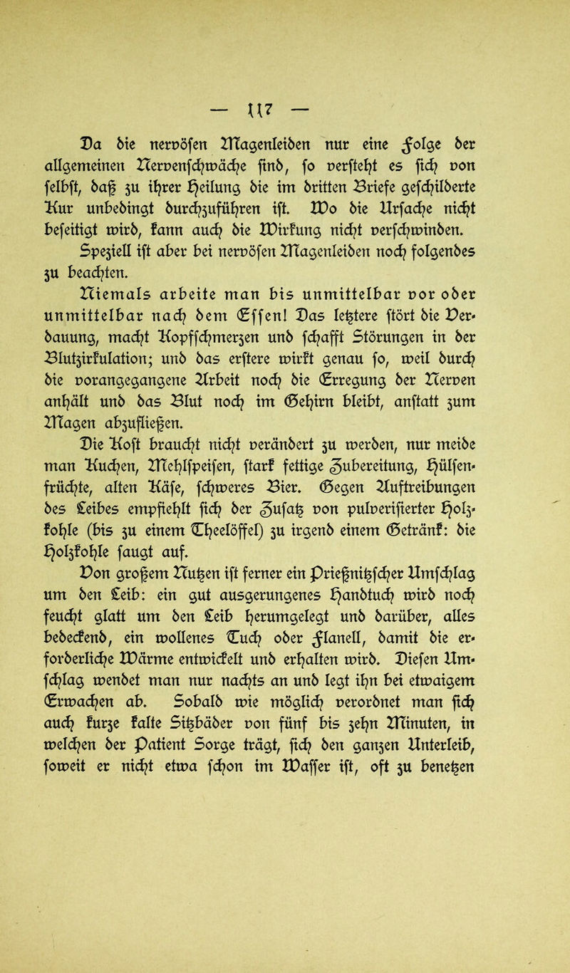Da Me nerpöfen Htagenleiben nur eine ^olge ber allgemeinen Berpenfcfytpäcfye ftnb, fo r>erfte^t es ficfy pon felbft, baf 5U ifyrer Teilung Me im brüten Briefe gefcfyilberte Uur unbebingt burdftttfüfyren ift. XDo bie Urfacfye nicfyt befeitigt mirb, fann audj bie tDirfung nietet perfcfytpinben. Spejiell ift aber bei nerpöfen ZHagenleiben nod? folgenbes ju beachten. Hiemals arbeite man bis unmittelbar por ober unmittelbar naefy bem (Effen! Das letztere ftört bie Per- bauung, macfyt ‘Kopffcfyme^en unb fcfyafft Störungen in ber Blutjirfulation; unb bas erftere tpirft genau fo, rueil burd? bie porangegangene Arbeit nodj bie (Erregung ber Herpen anfyält unb bas Blut noefy im <5efyirn bleibt, anftatt jum Blagen ab3ufliefen. Die tKoft braud/t nicfyt peränbert 5U tperben, nur meibe man Kuchen, HTefylfpeifen, ftarf fettige Zubereitung, früc^te, alten Käfe, ferneres Bier. (5egen Auftreibungen bes £eibes empfiehlt ftd? ber gufa£ pon pufoerifierter bjofy fob^Ie (bis 3U einem Cfyeelöffel) 3U irgenb einem (Setränf: bie ^o^fo^Ie faugt auf. Pon grof em Hutten ift ferner ein Priefni^fcfyer Umfdjlag um ben £eib: ein gut ausgerungenes £}anbiucfy tpirb nod? feucht glatt um ben £eib fyerumgelegt unb barüber, alles bebeefenb, ein tpollenes Cudf ober ^Ianell, bamit bie er- forberücfye XDcirme enttpicfelt unb erhalten tpirb. Diefen Hm- fcfylag tpenbet man nur nachts an unb legt ifyn bei etmaigem (Ermaßen ab. Sobalb tpie möglich perorbnet man fiefy audj furje falte Si^bäber pon fünf bis jefyn HTinuten, in melden ber Patient Sorge trägt, fidj ben gan5en Unterleib, forpeit er nicfyt ettpa fcfyon im XPaffer ift, oft ju bene^en