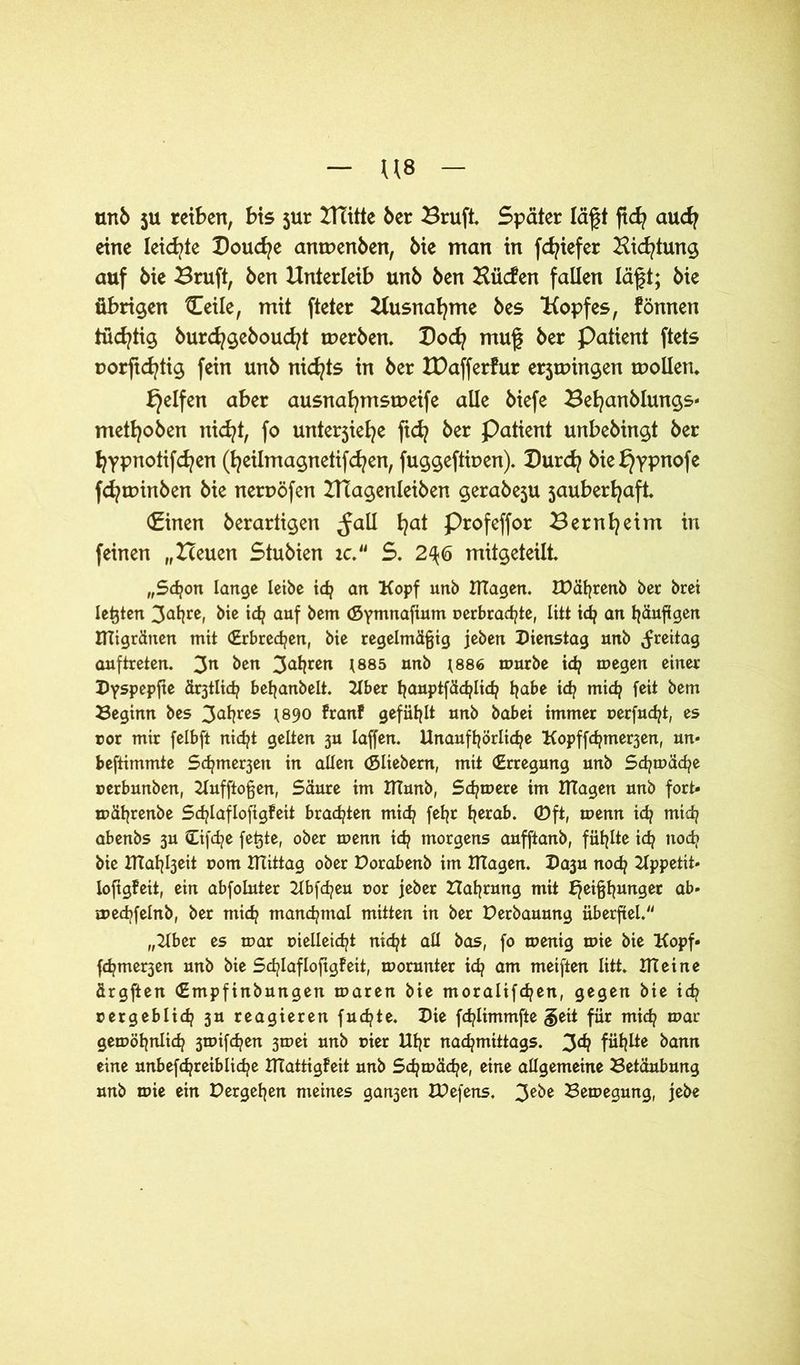 unb ju reiben, bis jur IHitte 6er Bruft. Später lägt ftcfy audj eine leichte Doucfye antuenben, 6ie man in fdgefer Hidgung auf 6ie Bruft, 6en Unterleib unb 6en Hücfert fallen lägt; 6ie übrigen £eile, mit fteter Uusnafyme 6es Kopfes, fönnen tüd^tig burcfygeboucfyt werben. Bod? nmg ber Patient ftets rorgd^tig fein unb nichts in ber IDafferfur erjmingen wollen. Reifen aber ausnafymswetfe alle biefe Befyanblungs» metfyoben nicfyt, fo unterjiefye ftd? ber Patient unbebingt ber fyypnotifcfyen (fyeilmagnetifcfyen, fuggefttoen). Burdj Me £}ypnofe fcfywinben bie neroöfen IHagenleiben gerabeju jauberfyaft (Einen berartigen ,Jall fyat Profeffor Bernfyeim in feinen „Heuen Stubien ic “ S. 2^6 mitgeteilt „Schon lange leibe ich an Kopf unb Klagen. IDährenb ber brei lebten 3at^re, bie ich auf bem (Symnafium perbrachte, litt idj an häufigen tfligränen mit (Erbrechen, bie regelmäßig jeben Dienstag unb Freitag auftreten. 3n ^en 3a^ren l885 nn^ l886 »urbe id? megen einer Dyspepfte ältlich beljanbelt. Über hauptfächlich tjabe i<h mich feit bem Beginn bes 3Mjres *890 franf gefüllt unb babei immer uerfucfyt, es ror mir felbft nicht gelten 3U laffen. Unaufhörliche Kopffchmer3en, un» beftimmte Sc^me^en in allen (Sliebem, mit (Erregung unb Schmähe »erbunben, Kufftoßen, Säure im UTunb, Schmere im Klagen unb fort» mäfjrenbe Sd^lafloftgfeit brachten mich feljr hera&« <Dft, menn id? mich abenbs 3U Cifche fetjte, ober menn ich morgens aufftanb, fühlte ich nodj bie UTah^eit Pom mittag ober Dorabenb im magen. Da3u noch Kppetit* iofigfeit, ein abfoluter Kbfcheu por jeber Währung mit Heißhunger ab» mechfelnb, ber mich manchmal mitten in ber Derbauung überfiel. „Über es mar vielleicht nicht all bas, fo menig mie bie Kopf» fchmer3en unb bie Schlafloftgfeit, morunter ich am meiften litt, meine ürgften (Empfinbungen maren bie moralifchen, gegen bie id? pergeblid? 3U reagieren fuchte. Die fchlimmfte §eit für mich mar gemöhnlich 3mifchen 3mei unb pier Uhr nachmittags. 3ä? fühlte bann eine unbefchreibliche UTattigfeit unb Sdjmäche, eine allgemeine Betäubung unb mie ein Dergehen meines gan3en XDefens. 3e^e Bemegung, jebe