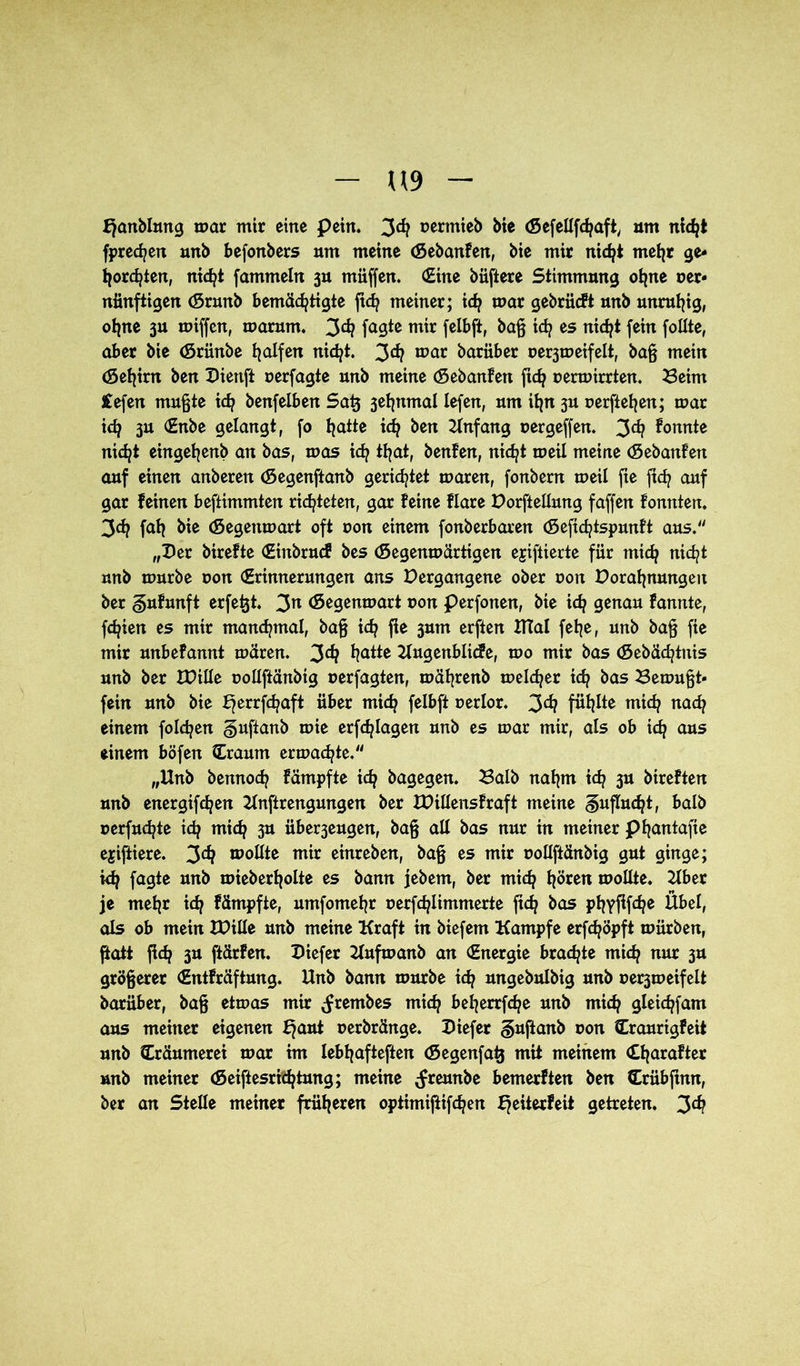 U9 bjanblung mar mir eine pein. 3^ uertnieb bie (SefeUfcfjaft, um nicht fprecfjen unb befonbers um meine (SebanFen, bie mir nicht mehr ge- horchten, nidjt fammeln 3U müffen. (Eine büfiere Stimmung ohne ner* nünftigen (Srunb bemächtigte ftch meiner; ich mar gebrücft unb unruhig, ohne ju miffen, marum. 3^ fagtc mir felbft, baß ich es nicht fein follte, aber bie (Srünbe hülfen nicht. 3^? mar bariiber oe^meifelt, baß mein (Sehirn ben Dienft »erfagte unb meine (SebanFen fich oermirrten. Beim £efen mußte ich benfelben Satj jehnmal lefen, um ihn 3U oerftehen; mar ich 3U gelangt, fo hatte ich ben Anfang uergeffen. 3^ konnte nicht eingehenb an bas, mos ich ttjat, benfen, nicht meil meine (SebanFen auf einen anbereit (Segenftanb gerietet maren, fonbern meil fte fich auf gar feinen beftimmten richteten, gar feine flare Dorfteilung faffen fonnten. 3ch fah bie (Segenmart oft oon einem fonberbaren (Sefichtspunft aus. „Der birefte (Einbruch bes (Segenmärtigen ejiftierte für mich nicht unb mürbe oon Erinnerungen ans Dergangene ober uon Dorahnungeit ber gufunft erfetjt. 3n (Segenmart t>on perfonen, bie ich genau Fannie, fchien es mir manchmal, baß ich fie 3um erften Htal fehe, unb baß fie mir unbefannt mären. Jdj hatte UugenblicFe, mo mir bas (Sebächtnis unb ber IDille uollftänbtg oerfagten, mährenb melier ich öas Bemußt- fein unb bie ^errfchaft über mich felbft uerlor. 3^ fühlte mich nach einem folgen gufianb mie erfchlagen unb es mar mir, als ob ich aus einem böfen Craum ermatte. „Unb bennoch fämpfte ich bagegen. Balb nahm ich 3U bireften unb energifchen Unftrengungen ber UMensFraft meine Zuflucht, balb uerfuchte ich mich 3U über3eugen, baß all bas nur in meiner phantafie ejiftiere. 3^ mollte mir einreben, baß es mir uollftänbig gut ginge; ich fagte unb mieberholte es bann jebem, ber mich hören mollte. Uber je mehr ich Fämpfte, umfomehr oerfchlimmerte fich bas phyflfche Übel, als ob mein It>iIIe unb meine Kraft in biefem Kampfe erfchöpft mürben, ffcatt fich 3U ftärfen. Diefer Uufmanb an Energie braute mich nur 3U größerer EntFräftung. Unb bann mürbe ich ungebulbig unb oe^meifelt barüber, baß etmas mir ^rembes mich beherrfche unb mich gleichfam aus meiner eigenen Ejaut Derbränge. Diefer §ufi anb oon Craurigfeit unb Cräumerei mar hn Iebhafteften (Segenfatj mit meinem Eharafter unb meiner (Seiftesrichtung; meine <freunbe bemerften ben Erübfinn, ber an Stelle meiner früheren optimiftifchen fjeiterfeit getreten. 3^