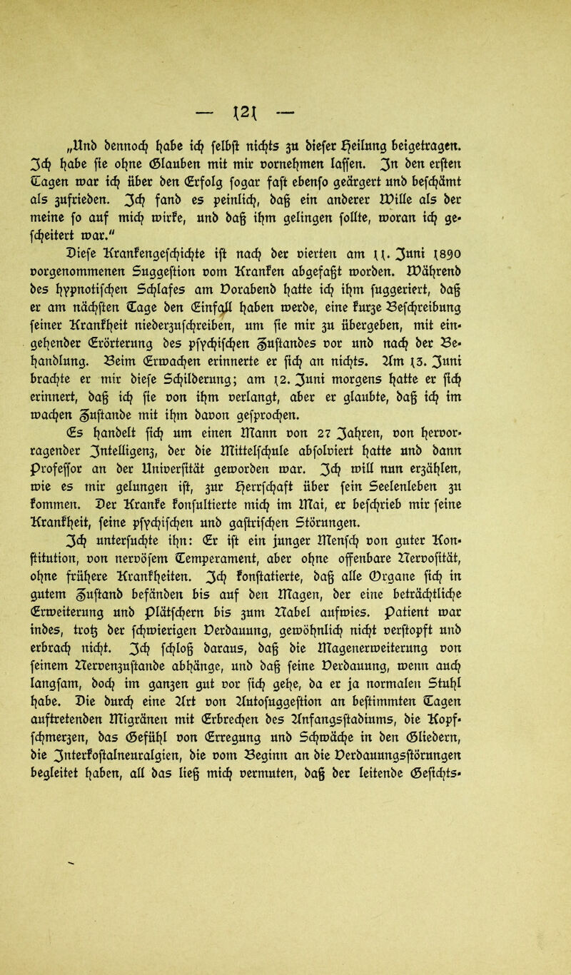 \2\ „Unb bennod? habe ich fclbft nichts ju biefer Teilung beigetragen. 3<h habe fte ohne <51 aubett mit mir »ornehmen laffen. 3n ben erften Sagen mar ich über ben (Erfolg fogar faft ebenfo geärgert unb befcfyämt als 3ufrieben. 3<*? fanb es peinlich, baß ein anberer IDille als ber meine fo auf mid? mirfe, unb baß ihm gelingen follte, moran ich ge« fetjeitert mar. Diefe KranFengefchidße ift nad? ber vierten am U. 3uni *890 »orgenommenen Suggeftion »om Kranfen abgefaßt morben. IDährenb bes fjypnotifcfyen Schlafes am Dorabenb hatte ich ihm fuggeriert, baß er am nädjften Sage ben CEinfaH haben merbe, eine furje Befchreibmtg feiner Kranffyeit nieber3ufc^reiben, um fie mir 3U übergeben, mit ein« gefyenber (Erörterung bes pfyc^ifc^en guftanbes »or unb nach ber Be« hanblmtg. Beim Srmac^en erinnerte er fid? an nichts. Hm J3. 3uni brachte er mir biefe Scfyilbermtg; am *2. 3uni morgens hatte er ftd} erinnert, baß ich fie non ihm »erlangt, aber er glaubte, baß ich im machen guftanbe mit ihm bar»on gefprodjen. (Es ßanbelt fich um einen UTann »on 27 3afyren, »on l^erüor* ragenber 3ntelligen3, ber bie XTTittelfcfyule abfobiert hatte unb bann profeffor an ber Unmerfität gemorben mar. 3^? will nun e^äfßen, mie es mir gelungen ift, 3m E^errfdjaft über fein Seelenleben 31t fommen. Der Kranfe fonfultierte mich im Htai, er befdjrieb mir feine Kranfheit, feine pfydjtfdjen unb gaftrifd/en Störungen. 3dj unterfudße it^n: (Er ift ein junger UTenfch »on guter Kon« ftitution, r>on neroöfem Semperament, aber ohne offenbare Heroofttät, ohne frühere Krankheiten. 3^ fonftatierte, baß alle (Drgane fich in gutem guftanb befänben bis auf ben Klagen, ber eine beträchtliche (Ermeiterung unb plätfehern bis 3um Habel aufmies. Patient mar inbes, trotj ber fchmierigen Derbauung, gemöhnlich nicht »erftopft unb erbrach nid]t. 3^ fc^lo§ baraus, baß bie UTagenermeiterung t>on feinem Herce^uftanbe abhänge, unb baß feine Derbauung, menn auch langfam, hoch im gan3en gut nor fich gehe, ba er ja normalen Stuhl habe. Die burch eine Hrt »on Hutofuggeftion an beftimmten Sagen auftretenben Ktigränen mit (Erbrechen bes Hnfangsftabiums, bie Kopf« f<htner3en, bas (Sefühl »on (Erregung unb Schmähe in ben (Sliebern, bie 3^terfoftalneuralgien, bie »om Beginn an bie Derbauungsftörungen begleitet haben, all bas ließ mich »ermuten, baß ber leitenbe <5eftchts«