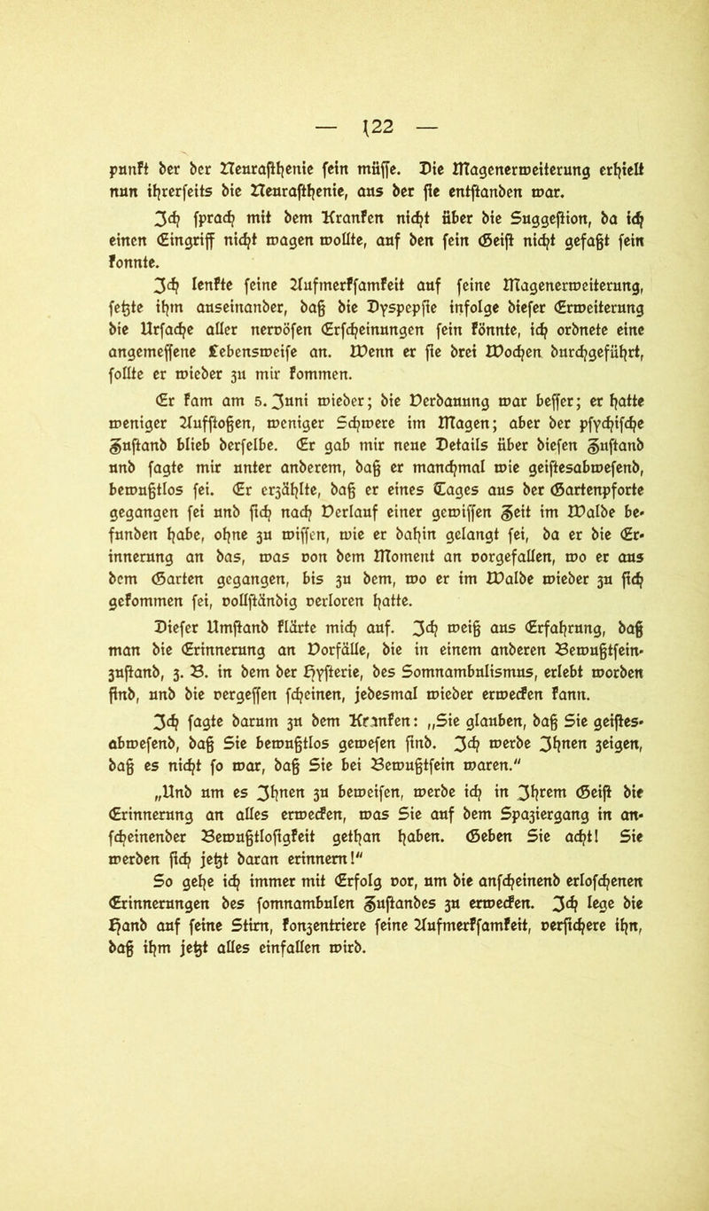 \22 pnnFt ber ber Heuraffßenie fein muffe. Die Utagenermeiterung erhielt nun ißrerfeits bie Heuraftßenie, aus ber fic entftanben mar. 3d? fprad? mit bem KranFen nidjt über bie Suggeffion, ba id? einen (Eingriff nicfyt magen mollte, auf ben fein Geiff nid?t gefaßt fein Fonnte. 3^ IenFte feine UufmerFfamFeit auf feine HTagenermeiterung, feßte ifym auseinanber, baß bie Dyspepfte infolge biefer (Ermeiterung bie Urfadje aller neruöfen (Erfcfyeinungen fein Fönnte, icfj orbnete eine angemeffene febensmeife an. IDenn er fie brei IDodjen burdjgefüßrt, follte er mieber 311 mir Fommen. (Er Farn am 5.3»ni mieber; bie Derbaunng mar beffer; ermatte meniger Uuffioßen, meniger Scfymere im HTagen; aber ber pfydjifcfye guffanb blieb berfelbe. (Er gab mir neue Details über biefen §uftanb unb fagte mir unter anberem, baß er manchmal mie geiftesabmefenb, bemußtlos fei. €r er3äfffte, baß er eines CCages aus ber Gartenpforte gegangen fei unb ftcfy nad? Derlauf einer gemiffen §ett im IDalbe be* funben fjabe, ofjne 3U miffen, mie er baßin gelangt fei, ba er bie (Er- innerung an bas, mas uon bem UToment an oorgefallen, mo er aus bem Garten gegangen, bis 3U bem, mo er im EDalbe mieber 3U ftdj geFommen fei, uollffänbtg oerloren fjatte. Diefer Umffanb Flärte mid? auf. 3^ «>ßiß aas (Erfahrung, baß man bie (Erinnerung an Dorfäüe, bie in einem anberen Bemußtfein- 3uffanb, 3. B. in bem ber f?yfterie, bes Somnambulismus, erlebt morben finb, unb bie rergeffen fdjeinen, jebesmal mieber ermecFen Fann. 3$ fagte barum 3U bem KranFen: „Sie glauben, baß Sie geiffes» abmefenb, baß Sie bemußtlos gemefen finb. 3d? merbe 3fyaen 3Ctgen, baß es nicfyt fo mar, baß Sie bei Bemußtfein maren. „Unb um es 3*!nßn 3U bemeifen, merbe icfy in 3^rßm Geiff bie (Erinnerung an alles ermecFen, mas Sie auf bem Spa3iergang in an- fcfyetnenber BemußtlofigFeit getßan ßaben. Geben Sie acfyt! Sie merben ffcfy jeßt baran erinnern! So geße idj immer mit (Erfolg oor, um bie anfcfyeinenb erlogenen (Erinnerungen bes fomnambulen ^uffanbes 3U ermecFen. 3^ fesß bie f?anb auf feine Stirn, Fon3entriere feine KufmerFfamFeit, uerfic^ere ißn, baß ißm jeßt alles einfallen mirb.