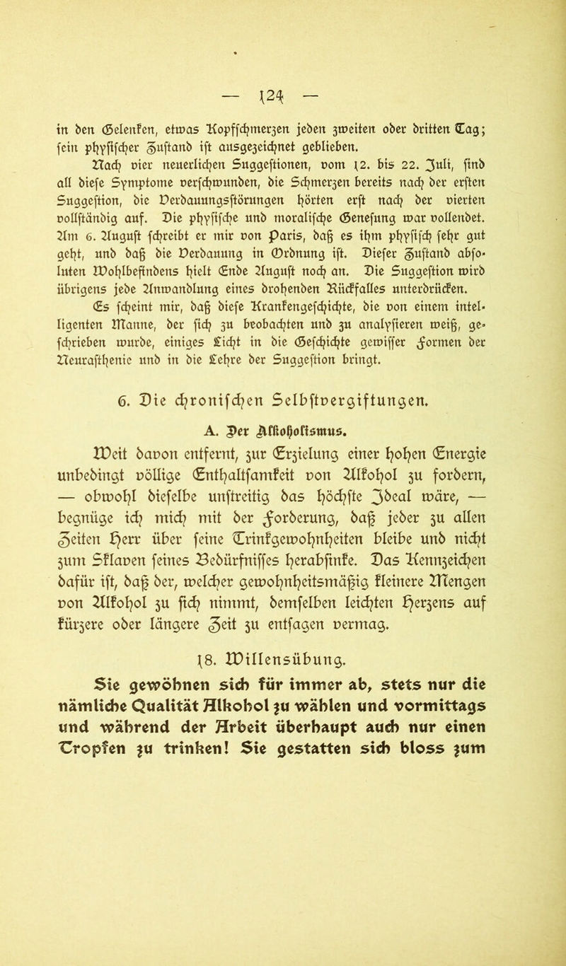 m in ben (Seienden, etwas Kopffcfytne^en jebett 3weiten ober brittenCag; fein pfyyfifcfyer §uftanb ift ausge3cichnet geblieben. Hach nier neuerlichen Suggeftionen, pom \2. bis 22. 3uü, finb all btefe Symptome perfchwunben, bte Schme^en bereits nach ber erften Suggeftion, bie Derbauungsftörungen hörten erft nach ber pierten pollftänbig auf. Die phyftfehe unb tnoraltfche (Senefung war pollenbet. 2ttn 6. 2Tuguft fdjreibt er mir pon paris, ba§ es ihm phyfifdj f^hr geht, unb ba§ bte Derbauung in ©rbnung ift. Diefer guftanb abfo* luten IDohlbeftnbetis hüb (£nbe 2tuguft noch an. Die Suggeftion wirb übrigens jebe 2ütwanblung eines brohenben Hüchfattes unterbrächen. (£s fcheint mir, ba§ btefe Kranhengefdjichte, bte pon einem intel- ligenten tftanne, ber fich 3U beobachten unb 3U analyfieren wei§, ge» fchrieben würbe, einiges £id?t in bie (gefehlte gewiffer formen ber Heurafthenie unb in bie £ef?re ber Suggeftion bringt. 6. Die cfyronifcfyert Selbftpergiftungen, A. 3>er ^fßot)ofismus. XDcit bapon entfernt, jur (Erjielung einer fyofyen Energie unbebingt pöllige cSntb^altfamfeit pon 2XlfoI?ol 511 forbern, — obtpofyl biefelbe unftreitig bas fyöcfyfte tpäre, — begnüge id? micfy mit ber ^orberung, baf jeber 5U allen feiten t}err über feine Crinfgetpofynfyeiten bleibe unb nicfyt jum Sflapen feines 23ebürfniffes fyerabftnfe. Das Kem^eicfyen bafür ift, baf ber, tpelcfyer getpofynfyeitsmäfig Heinere HTengen pon 2Hfofyol 5U ftd? nimmt, bemfelben leichten ^erjens auf füttere ober längere <geit 311 entfagen permag. \8. XDillensübung. Sie gewöhnen sich für immer ab, stets nur die nämliche Qualität Hlhohol ju wählen und vormittags und während der Hrbeit überhaupt auch nur einen tropfen $u trinken! Sie gestatten sich bloss $um