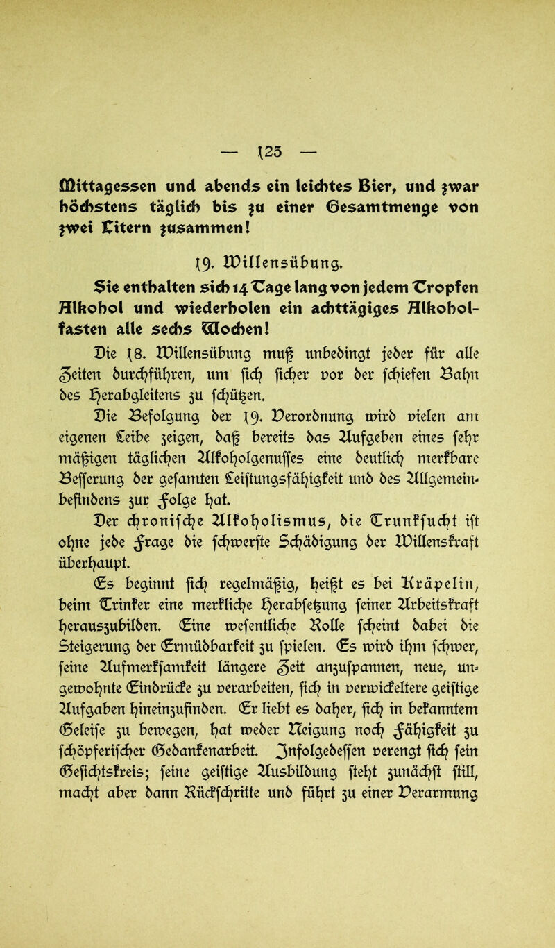 \25 flfttttagessen und abends ein leichtes Bier, und $war höchstens täglich bis $u einer Gesamtmenge von $wei Citern zusammen! J9. IDillensübung. Sie enthalten steh 14 X^age lang von jedem tropfen Hlfcohol und wiederholen ein achttägiges Hlhohol- fasten alle sechs blochen! Die J8. tDillensübung muß unbebingt jeber für alle feiten burdrfüfyren, um fidj fidler vor ber fcfyiefen Bafyn bes Jl)erabgleitens 5U fcfyü^en. Die Befolgung ber \C). Derorbnung tvirb vielen am eigenen Ceibe seigen, baß bereits bas Aufgeben eines feb^r mäßigen täglichen Alkofyolgenuffes eine beutlicfy merkbare Befferung ber gefamten £eiftungsfäfyigfeit unb bes Allgemein' befinbens 5m ^olge fyat. Der cfyronifcfye Atkofyolismus, bie llrunkfucfyt ift ofyne jebe ^rage bie fcfyrverfte Sdjäbigung ber XDillensfraft überhaupt» (fs beginnt fiefy regelmäßig, fyeißt es bei Aräpelin, beim Crinker eine merkliche bjerabfe^ung feiner Arbeitskraft fyerausjubilben. (fine tvef entließe Bolle fcfyeint babei bie Steigerung ber <£rmübbarfeit 5U fpielen. <f s tvirb ifym ferner, feine Aufmerkfamkeit längere <5eit anjufpamten, neue, um getvofynte (finbrücke 5U verarbeiten, ftd? in vertvideltere geiftige Aufgaben fyinein3ufinben. (fr liebt es bafyer, ßdj in bekanntem (Seleife 3U betvegen, fyat tveber Heigung noefy Jäfyigkeit 3U fdjöpferifdjer (Bebankenarbeü. 3nf°^e^effen verengt fiefy fein ®efid^tskreis; feine geiftige Ausbilbung ftefyt 3unäd?ft ftill, madjt aber bann Büdfcfyritte unb füfyrt 5U einer Verarmung
