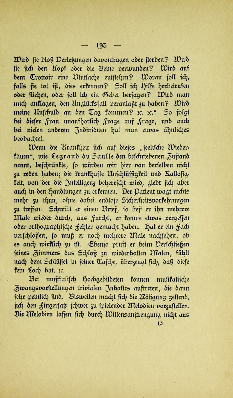 IDirb fte blog Verlegungen bauontragen ober fterben? IDirb fte fidj ben Kopf ober bie Beine nertnunben? IDirb auf bem Crottoir eine Blutlache entfielen? IDoran foll kfy, falls fte tot ift, bies erfennen? Soll idj I}ilfe fyerbeirufen ober fließen, ober foll idj ein (Debet fyerfagen? IDirb man midf anf lagen, ben Unglücfsfall ueranlaft 5U traben? IDirb meine Hnfcfyulb an ben Cag fommen? ic. ic.l> So folgt bei biefer ^rau unaufhörlich ^rage auf ^rage, unb aud? bei uielen anberen 3nkü>töuen ha* man etmas ähnliches beobachtet. XDenn bie Kr anf heit fid? auf biefes „feelifdje IDieber* fäuen, mie Cegranb buSaulleben befd^riebenen <5ufian& nennt, befdjränfte, fo mürben mir fyier non berfelben nicht ju reben Ijaben; bie franf hafte Hnfd^lüffigfeit unb Batlofig* feit, Don ber bie 3ntelligen5 be^errfc^t mirb, giebt ftdj aber aud? in ben f}anblmtgen 5U erfennen. Der Patient magt nichts mehr ju thun, ohne babei enblofe Sic^er^eitsuorferrungen 5U treffen. Schreibt er einen Brief, fo lieft er ifyn mehrere BTale mieber burch, aus furcht, er fönnte etmas uergeffett ober Orthographie ler gemalt haben. f}at er ein ^ad? perfdjloffen, fo muf er noch mehrere BTale nacfyfefyen, ob es auch mirflich 3U ift. (Sbenfo prüft er beim Verfcfyliefen feines Zimmers bas Scfylof 3U mieberholten BTalen, füb^lt nadj bem Sdjlüffel in feiner tTafcfye, überjeugt ft<h, baf biefe fein £od? 1?at, tc. Bei muftfalifd? I}ochgebiIbeten fönnen mufifalifd?e gmangsporftellungen trmialen 3^1?altes auftreten, bie bann fefyr peinlich finb. Bismeilen macht ftd? bie Hötigung geltenb, ftd} ben ^ingerfa^ fermer 3U fpielenber XTTelobien uorjuftellen. Die Btelobien laffen fidj burd? IDillensanftrengung nicht aus 13