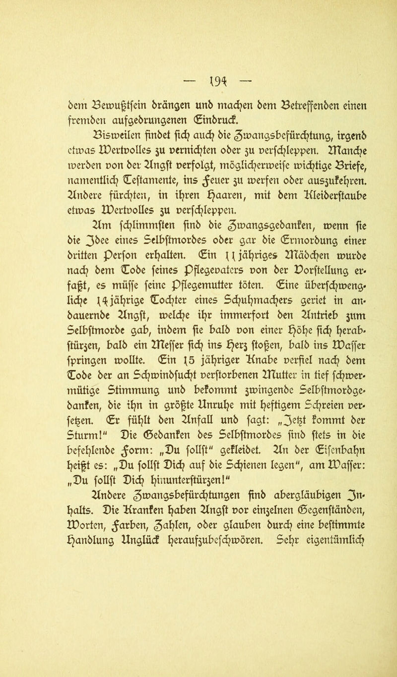 5cm Betpugtfein brängen unb machen bem Beireffenbcn einen frembcn aufgebruttgenen €inbrucf. Bisweilen finbct ftd? auch bie (gman^sbcfürcfytung, irgenb cttpas IDertPolIes ju pernid^ten ober 5U perfd?leppen. ITTancfye tperben non ber Ungft verfolgt, möglichenpeife wichtige Briefe, namentlich üeftamente, ins ^euer ju werfen ober aus$ufehren. Uttbere fürchten, in ihren paaren, mit bem Uleiberftaube etwas IDertPolIes 5U perfchleppen. Um fd^Iimmften ftnb bie gwangsgebanfen, rnenn fie bie 3bee eines Selbftmorbes ober gar bie (Srntorbung einer brüten Perfon erhalten. <£in \\ jähriges ZHäbchen mürbe nad? bem £obe feines Pflegepatcrs pon ber Dorftellung er- faßt, es müffe feine Pflegemutter töten. €ine überfchweng« liehe ^jährige Codier eines Sd^uhmad^ers geriet in an« bauernbe 2Xngft, tpelche ihr immerfort ben Antrieb jum Selbftmorbe gab, inbem fte halb pon einer Jjöhe ftd? herab- ftürjen, halb ein IHeffer ftd} ins ^er$ ftofen, halb ins XDaffer fpringen rnollte. <£in J5 jähriger Unabe perfiel nach bem £obe ber an Schtpinbfucht perftorbenen ZTTutter in tief fd/wer« mütige Stimmung unb befommt jwingenbe Selbftmorbge« banfen, bie ihn in gröfte Unruhe mit heftigem Schreien per« fetten. €r fühlt ben Unfall unb fagt: „3^t fommt ber Sturm! Die <8ebanfen bes Selbftmorbes ftnb ftets in bie befehlenbe ^orm: „Du follft gefleibet. Un ber (Eifcnbahn heift es: „Du follft Did? auf bie Schienen legen, am XPaffer: „Du follft Dich hiuun*erftür5en! Unbere <5rpangsbefürchtungen ftnb abergläubigen 3n' halts. Die Uranfen haben Ungft por einjelnen (Segenftänben, tDortcn, färben, ober öfauben burch eine beftimmte J^anblung Unglucf herauf3u^cfe^toören. Sehr eigentümlich