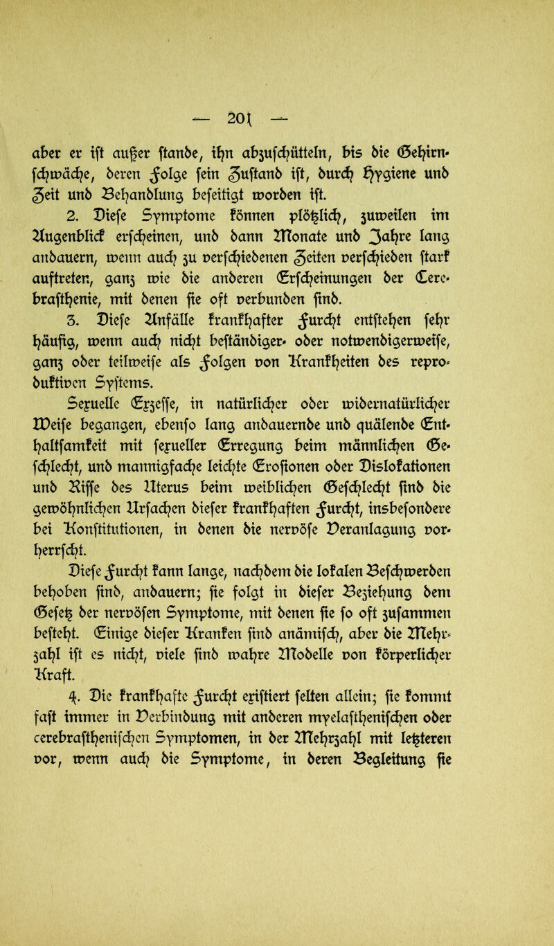 aber er ift auf er ftanbe, tfyn abjufchütteln, bis bie (Se^irn* fdj wache, bereu ^Jolge fein ^uftanb ifl/ burch Hygiene unb geit unb Behanblung befeitigt worben ift. 2. Diefe Symptome fönnen plötzlich, 5uweilen im Kugenblicf erscheinen, unb bann UTonate unb 3a^re anbauern, wenn aud? 5U uerfc^iebenen feiten uerfRieben ftarf auftreten, gan5 wie bie anberen (Erfcheinungen ber Cere« braft^enie, mit benen fte oft oerbunben ftnb. 3. Diefe Unfälle franfhafter furcht entfielen feb?r häufig, wenn auch nicht beftänbiger* ober notwenbigerwetfe, ganj ober teilweife als folgen r>on ‘Kr auf feiten bes repro* buftwen Syftcms. Sexuelle (Epjeffe, in natürlicher ober wibernaiürlid?er IDeife begangen, ebenfo lang anbauernbe unb quälenbe (Ent* haltfamfeit mit fepueller (Erregung beim männlichen <£>e* fehlest, unb mannigfache leidste (Erofionen ober Dislofationen unb Hiffe bes Uterus beim weiblichen <Sefd?lecht ftnb bie gewöhnlichen Urfachen biefer franfhaften furcht, insbefonbere bei Konftitutionen, in benen bie neruöfe Deranlagutig r>or* herrfcht. Diefe furcht fann lange, nachbem bie loyalen Befdjwerben behoben ftnb, anbauern; fie folgt in biefer Ziehung bent d5efe^ ber neruöfen Symptome, mit benen fie fo oft sufammen befteht. (Einige biefer Kranfen finb anämifch, aber bie UTehr* jahl ift es nicht, Diele finb wahre ITCobelle dou förperlicher Kraft. Die franfhaftc ^urdjt epiftiert feiten allein; fie fommt faft immer in Derbinbung mit anberen myelafthenifchen ober cerebrafthenifchen Symptomen, in ber UTehrjahl mit leiteten uor, wenn aud? bie Symptome, in bereu Begleitung fie