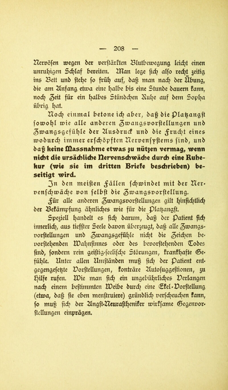 Berpöfen tpegen ber perftärften Blutbetpegung leidet einen unruhigen Schlaf bereiten. ZHan lege fich alfo recht $eitig ins Bett unb ftefye fo früh auf, baf man nach ber Übung, bie am Anfang ettpa eine halbe bis eine Stunbe bauern fann, nod? £eit für ein falbes Stünbcfyen Buhe auf bem Sopha übrig fyat. Bod? einmal betone id? aber, baf bie pia^angft fomofyl tpie alle anberen ^mangsporftellungen unb «gtnangsgefiifyle ber Busbrucf unb bie ^rucfyt eines tpoburd? immer erfd?öpften Berpenfyftems finb, unb baf keine ffiassnahme etwas ju nutzen vermag, wenn nicht die ursächliche nervenschwache durch eine Ruhe- hur (wie sie im dritten Briefe beschrieben) be- seitigt wird. 3n ben meiften fällen fcfytpinbet mit ber Ber* penfcfytpäcfye pon felbft bie 5tr)an95t?0l:PeIlun9- ^ür alle anberen ^rpangsporftellungen gilt ^inftc^tlic^ ber Befämpfung ähnliches tpie für bie piai^angft. Spejtell l^anbelt es ftef? barum, baf ber Patient ftch innerlich, aus tieffter Seele bapon überzeugt, baf alle gtpangs* porftellungen unb «gtpangsgefüfyle nicht bie Reichen be* porftefyenben IPahnfinnes ober bes beporftehenben Cobes ftnb, fonbern rein geiftig*feelifd?e Störungen, franf hafte <£>e- füB?le. Unter allen Umftänben muf fich ber Patient ent* gegengefe^te Porftellungen, fonträre Butofuggeftionen, 5U £)üfe rufen. IDie man ftch ein ungebührliches Perlangen nach einem beftimmten tDeibe burd? eine (£fel»Porftellung (etma, baf fte eben menftruiere) grünblich perfcheuchen fann, fo mug fich ber 2Ingft*Beurafthenifer tpirffame 0egenpor* Peilungen einprägen.