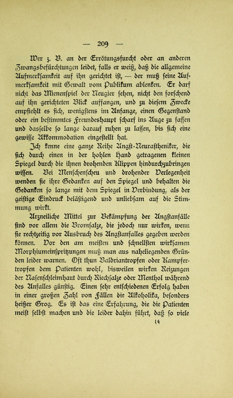 IDer 5. B. an 6er (Errötungsfurcht 06er an anberen 3mangsbefürd?tungen leibet, falls er ine% baff bie allgemeine Kufmerffamfeit auf ifyn gerietet ift, — ber muff feine Kuf* mcrffamfeit mit (Bemalt t>om publifum ablenfen. (Er barf nicht bas Hlienenfpiel ber Heugier fefyen, nicht ben forfdjenb auf ihn gerichteten Blid? auffangen, unb 5U biefem ^rnecfe empfiehlt es ficfy, menigftens im Anfänge, einen (Begenftanb ober ein beftimmtes ^reunbes^aupt fdjarf ins Kuge 5U faffen unb basfelbe fo lange barauf ruhen 5U laffen, bis fidj eine gemiffe Kffommobation eingeftellt fyat. 3d? fenne eine ganje Beifye Kngft*Heuraftheni?er, bie fid? burd? einen in ber fyofylen bjanb getragenen Keinen Spiegel burcb bie ihnen brofjenben Klippen l^inburc^jubringen miffem Bei !tlenfd?enfd?eu unb broljenber Verlegenheit menben fie ihre (Bebanfen auf ben Spiegel unb behalten bie (Bebanfen fo lange mit bem Spiegel in Verbinbung, als ber geiftige (Einbruch beldftigenb unb unliebfam auf bie Stirn* mung mirft Krjneiliche HTittel jur Befämpfung ber Kngftanfälle finb uor allem bie Bromfa^e, bie jebod? nur mirfen, menn fte red^tjeüig uor Kusbruch bes Kngftanfalles gegeben merben fönnen. Vor ben am meiften unb fd^nellften mirffamen Hlorphiumeinfpri^ungen muf man aus naheliegenben (Brün* ben leiber marnen. ©ft thun Baibriantropfen ober Kampfer* tropfen bem Patienten moht, bismeilen mirfen Hebungen ber Hafenfchleimhaut burd? Biechfalje ober IHenthol mährenb bes Unfalles günftig. (Einen fehr entfchiebenen (Erfolg haben in einer großen gahl 1)011 fällen bie KIfoholifa, befonbers heifer (Brog. (Es ift bas eine (Erfahrung, bie bie Patienten meift felbft machen unb bie leiber bahin führt, baff fo uiele \<k