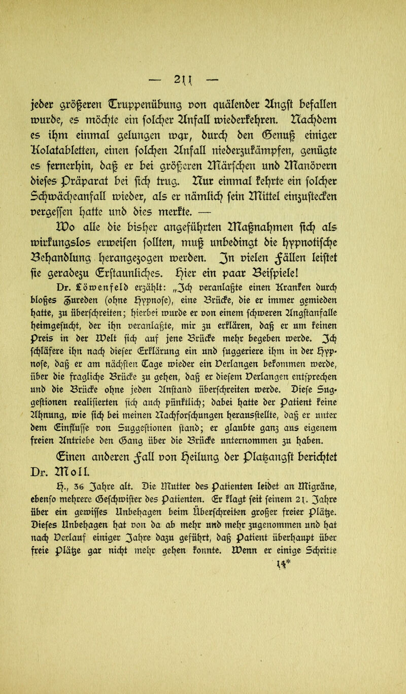 2U jeöer grögeren Gruppenübung von quälertöer Krtgft befallen mürbe, es möchte ein folc^er Unfall mieöerfehren. Icacfybem es ihm einmal gelungen mgr, 6urch ben (Benuf einiger Kolatabletten, einen folgen Krtfall nieberjufämpfeti, genügte cs fernerhin, baf er bei größeren Iltärfc^en unb IHanöuern biefes Präparat bei ftcfy trug* Hur einmal feierte ein folget Sd?mäd?eanfall mieber, als er rtämitch fein UTiitel einjuftecfen rergeffert l}atte unb btes rnerfte. — IDo alle bie bisher angeführten ZlTagnahmen ftcfy als mirfungslos ermeifen feilten, rrtuf unbebingt bie hYPnotifche Be^anblung h^angejogen meröen. 3n fielen fällen leiftet fte gerabe5U Grftaunlid^es. I}ier ein paar Beifpielel Dr. £ömenfelb e^äfylt: „3<h oeranlaßte einen Kranfen burefj bloßes ^ureben (ohne bfypnofe), eine Brücfe, bie er immer gemieben hatte, 311 überffreiten; hierbei mürbe er non einem ferneren Ungftanfalle heimgefucht, ber ihn oeranlaßte, mir 3» erflären, baß er um feinen preis in ber IPelt fich auf jene XSrücfe mehr begeben merbe. 3ä? fdjläfere ihn nach biefer (Erflärung ein unb fuggeriere ifynt in ber f}yp« nofe, baß er am näcfyffett Cage mieber ein Perlangen befommen merbe, über bie fragliche Brücfe 3U gehen, baß er biefem Perlangen entsprechen unb bie X3riicfe ohne jeben 21nftanb überffreiten merbe. Piefe Sug« gefttonen realifierten fidj auch pünftiieh; babei hatte ber patient feine Ahnung, mie (ich bei meinen Hachforfchungen herausftellte, baß er unter bem (Einflüße non Suggefttonen ftanb; er glaubte gan5 aus eigenem freien Antriebe ben (Sang über bie 23rüc?e unternommen 3U haben. Gittert anbereti ^all uon Teilung 6er piai§angft berichtet Dr. XKolL b?., 36 3ahre alt. Pie Ututter bes Patienten leibet an Utigrdne, ebenfo mehrere (Sefchmifter bes patienten. (Er flagt feit feinem 2t. 3^hre über ein gemiffes Unbehagen beim Üb er [freiten großer freier plätte. Piefes Unbehagen hat oon ba ab mehr unb mehr 3ugenommen unb hat nach Perlauf einiger 3ahre &a3U geführt, baß patient überhaupt über freie plätje gar nicht mehr gehen fonnte. XPenn er einige Schritte