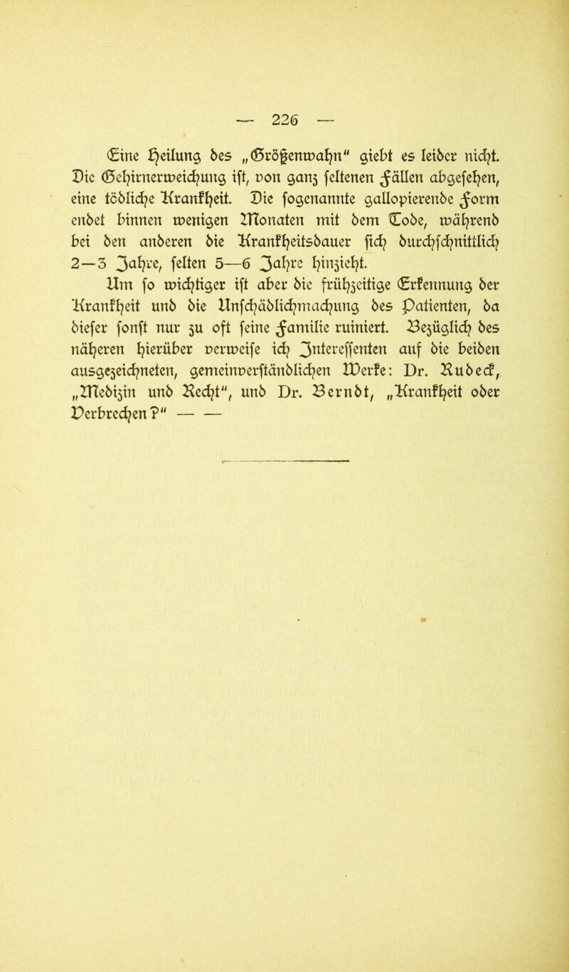 €ine Teilung bes „(ßrögempafyn giebt es Ieiber nicfyi Die (Befyirnerwetdjung ift, pon ganj feltenen fällen abgefefyen, eine tcblicfye Kranffyeit Die fogenannte gallopierenbe ^orm enbet binnen wenigen HTonaten mit bem t!obe, tpäfyrenb bei bert anberen bie Kranffyeitsbauer ftd? burcfyfcfynittlidj 2—3 3aty*r feiten 5—6 3c#c fyinjiefjt Hm fo mistiger ift aber bie frühzeitige (Erfennung ber Kranffyeit unb bie Unfd?äblid?mad?ung bes Patienten, ba biefer fonft nur 3U oft feine ^amilie ruiniert ^üglid? bes näheren hierüber pertpeife icfy 3nIereffcn*en auf frie beiben ausgejeicfyneten, gemeinperftänblicfyen XDerfe: Dr. Hubecf, „HTebijin unb Hedjt, unb Dr. Bernbt, „Hranffyeit ober Derbrecfyen?