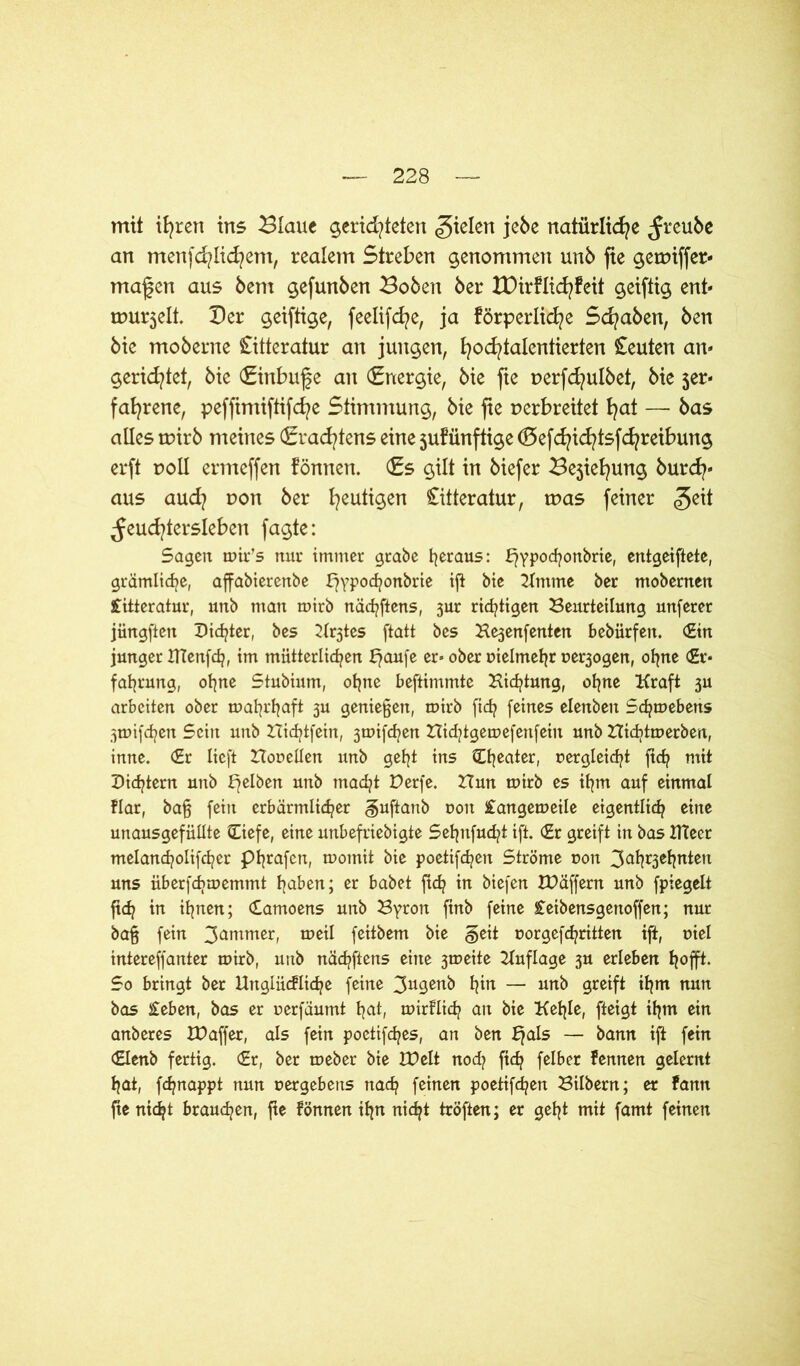 mit ifyrert ins Blaue gerichteten fielen jebe natürliche ^reube an mertfd?lid?em, realem Streben genommen unö fte getviffer- maßen aus bem gefunden Boöen ber tDirflicfyfeit geiftig ent« murmelt. Ber geiftige, feelifcfye, ja förderliche Sd/aben, ben bie moberne Citteratur an jungen, hocfytalentierten Leuten an« gerietet, bie (Einbuße an Energie, bie fte verfcfyulbet, bie 5er- fafyrene, peffimiftifcfye Stimmung, bie fie verbreitet hat —■ bas alles tvirö meines (Erachtens eine jufünftige (Befd/id?tsfd?reibung erft voll ermeffen fönnen. (Es gilt in biefer Bejiehung burch« aus aud? von ber heutigen Literatur, tvas feiner §eit ^euchtersleben fagte: Sagen mir’s nur immer grabe heraus: bjypo<honbrie, entgeiftete, grämliche, affabierenbe fjypochonbrie ift bie Kmme ber mobernen Jfitteratur, unb man mirb nächftens, jur richtigen Beurteilung unferer jiingften Dichter, bes Kr3tes ftatt bes He3enfenten bebürfen. (Ein junger DTenfdp, im mütterlichen £?anfe er» ober vielmehr ne^ogen, ohne (Er* fahrung, ohne Stubium, ohne beftimmte Bicfjtung, ohne Kraft 3U arbeiten ober mahrhaft 3U genießen, mirb ftch feines elenbeit Schmeberts 3mifchen Sein unb Hicfjtfein, 3mifchen Bid/tgemefertfein unb Bidjtmerben, inne. (Er lieft Honetlen unb geht ins Cheater, vergleicht ftch mit Didjtern unb ffelben unb macht Derfe. Hun mirb es ihm auf einmal flar, baß fein erbärmlicher guftanb uoit iangemeile eigentlich eine unausgefüllte (Tiefe, eine unbefriebigte Sehttfud?t ift. (Er greift in bas tfteer melancholifcher phrafen, motnit bie poetifchett Ströme r>on 3<*hr3el?nten uns überfchmemtnt haben; er habet ftch in biefen IDäffern unb fpiegelt ftch in ihnen; Camoens unb Byron ftnb feine £eibensgettoffen; nur baß fein 3ontmer, weil feitbem bie §eit »orgefchritten ift, viel intereffanter mirb, unb nächftens eine 3meite Kuflage 3U erleben hofft. So bringt ber Uttglücfliche feine 3u9en& hin — nnb Qveift ihm nun bas £eben, bas er uerfäumt hot, mirFlich an bie Kehle, fteigt ihm ein anberes IDaffer, als fein poetifd/es, an ben Ejals — bann ift fein (Elenb fertig. (Er, ber meber bie VOt 1t nod? ftch felber fennen gelernt hat, fchnappt nun uergebens nach feinen poetifchen Bilbern; er fann fte nicht brauchen, fte fönnen ihn nicht tröften; er geht mit famt feinen