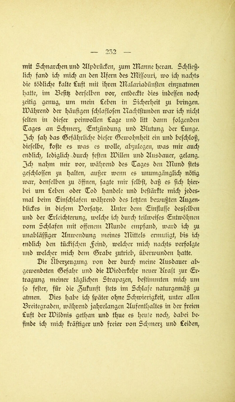 mit Schnarchen unb UIpbrücfen, 5um Utanne heran. Schlief» Iid? fanb id? mid? an ben Ufern bes UTiffouri, mo id? nad?ts bie töblid?e falte £uft mit ihren HTalariabünften einjuatmen hatte, im Beftf berfelben por, entbecfte bies inbeffen nod? jeitig genug, um mein £eben in Sicherheit 5U bringen. IDä^renb ber häufigen fd^Iaflofen Xcad?tftunben mar id? nid?t feiten in biefer peinpollen £age unb litt bann folgenben Eages an Schme^, Ent3Ünbung unb Blutung ber £unge. 3d? fafy bas ©efäb^rlid^e biefer Eemohnheit ein unb befd?Iof, biefelbe, fofte es mas es molle, abjulegen, mas mir aud? enblid?, Iebiglid? burd? feften tDillen unb Uusbauer, gelang. 3d| nahm mir por, mcifyrenb bes Blages ben IHunb ftets gefd?Ioffen 311 galten, auf er menn es unumgänglich nötig mar, benfelben 3U öffnen, fagte mir felbft, baf es fid? bei um £eben ober Eob fanbele unb beftärfte mid? jebes* mal beim Einfd?Iafen mäfrenb bes Ieften bemuften Uugen* blides in biefem Porfafe. Unter bem Einfluffe besfelben unb ber Erleichterung, meld^e id? burd? teilmeifes Entmöhnen pom Schlafen mit offenem UTunbe empfanb, marb ich 5U unabläfftger Unmenbung meines UTittels ermutigt, bis id? enblich ben tüdifd?cn ^einb, meiner mid? nad?ts perfolgte unb meld?er mich bem Erabe 3utrieb, übermunben hatte. Die Uberjeugung pon ber burd? meine Uusbauer ab* gemenbeten Eefabr unb bie IDieberfefr neuer Kraft 3ur Er* tragung meiner täglichen Strafen, beftimmten mid? um fo fefter, für bie gufunft ftets im Sd?Iafe naturgemäf 3U atmen. Dies habe id? fpäter ofne Schmierigfeit, unter allen Breitegraben, mäfrenb jahrelangen Uufenthaltes in ber freien £uft ber U)ilbnis getfan unb tfue es heute nod?, babei be* finbe id? mich fräftiger unb freier pon Sdnne^ unb £eiben,