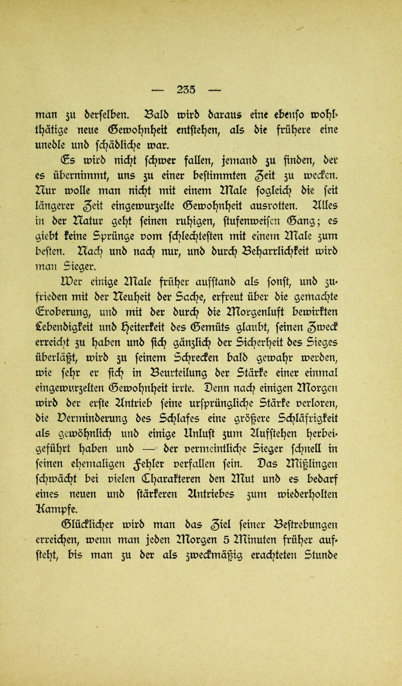 man 3U betreiben. Balb mirb baraus eine ebeufo mohb thätige neue (Semohnheit entfielen, als bie frühere eine uneble unb fd?äblid?e mar. (Es mirb nid?t fd?mer fallen, jemanb 5U finben, ber es übernimmt, uns ju einer beftimmten <geit $u meden. Hur moüe man nid?t mit einem XTtale fogleid? bie feit längerer geit eingemurselte (Semohnheit ausrotten. Utles in ber Zcatur gel?t feinen ruhigen, ftufenmeifen <5ax\g; es giebt feine Sprünge vom fd)led?teften mit einem ZHale 5um beften. Had? unb nad? nur, unb burd? 3eharrlid?feit mirb man Sieger. XDer einige Utale früher aufftanb als fonft, unb 5m frieben mit ber Heufyeit ber Sad?e, erfreut über bie gemachte (Eroberung, unb mit ber burd? bie UTorgenluft bemirften Cebenbigfeit unb bjeiterfeit bes Gemüts glaubt, feinen <5mecf erreid?t 5U haben unb ftd? gä^Iid? ber Sicherheit bes Sieges überläft, mirb 5U feinem Scfyrecfen halb gemahr merben, mie fefyr er fid? in Beurteilung ber Stärfe einer einmal eingemu^elten <!5emot?nf?eit irrte. Denn nad? einigen Zttorgen mirb ber erfte Antrieb feine urfprünglid?e Stärfe uerloren, bie Derminberung bes Schlafes eine größere Sd?läfrigfeit als gemöhnlid? unb einige Unluft 5um Uufftehen l?erbei* geführt fyaben unb — ber permcintliche Sieger fd?neli in feinen ehemaligen fehler perfallen fein. Das UTiflingen fd?mäd?t bei pielen Cl?arafteren ben UTut unb es bebarf eines neuen unb ftärferen Untriebes 511m mieberholten Kampfe. (Dlücflid?er mirb man bas giel feiner Beftrebungen erreichen, menn man jeben ITtorgen 5 IHinuten früher auf» fteht, bis man 5U ber als smecfmäfig erachteten Siunbe