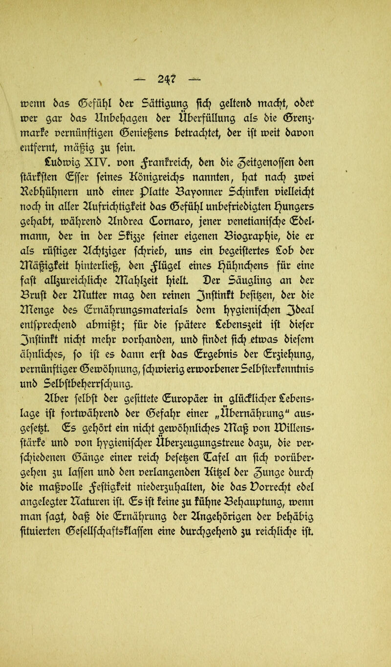 — 2%t tvcrm bas (Befühl ber Sättigung ftcf? geltenb macht, ober mer gar bas Unbehagen ber Hberfüllung als bie (Brenj* marke pernünftigen (Beniefens betrautet, ber ift meit bapon entfernt, mäfig 5U fein. £ubmig XIV. pon ^ranfrei^, ben bie ^eitgenoffen ben ftärfften (Effer feines Königreichs nannten, hat nach 5tr>ei Kebhühnern unb einer platte Bayonner Schinken vielleicht noch in aller Aufrichtigkeit bas (Befühl unbefriebigten Jüngers gehabt, tpährenb Anbrea Comaro, jener penetianifche (Ebel* mann, ber in ber Sfi5$e feiner eigenen Biographie bie er als rüftiger Adliger fchrieb, uns ein begeiftertes £ob ber ZHäfigkeii hinterlief, ben ^lügel eines k}ühn<hens für eine faft alljureichliche BTahheit h^ß* De* Säugling an ber Bruft ber BTutter mag ben reinen 3nftinkt befi^en, ber bie UTenge bes (Ernährungsmaterials bem hT^enH^en 3beal entfprechenb abmift; für bie fpätere £ebens3eii ift biefer 3nftinft nicht mehr porhanben, unb finbet fid? ettuas biefem ähnliches, fo ift es bann erft bas (Ergebnis ber (E^iehung, pernünftiger (Bemöhnung, fd^roierig errporbener Selbfterfenntnis unb Selbftbeherrfchung. Aber felbft ber gefittete (Europäer in glücklicher £ebens* läge ift forttpährenb ber Gefahr einer „Öbernährung aus* gefegt (Es gehört ein nicht gewöhnliches BTaf pon XDillens* ftärfe unb pon hy§ienif<her Überjeugungstreue baju, bie per* fd^iebenen (Bänge einer reich beferen Cafel an fid? porüber* gehen 3U laffen unb ben perlangenben Ki^el ber <gunge burch bie mafpolle Heftigkeit nieber3uhalten, bie basPorred^t ebel angelegter Itaturen ift €s ift keine 5U kühne Behauptung, menn man fagt, baf bie (Ernährung ber Angehörigen ber behäbig fituierten (Befetlfd^aftsflaffen eine burd/gehenb 5U reichliche tfc