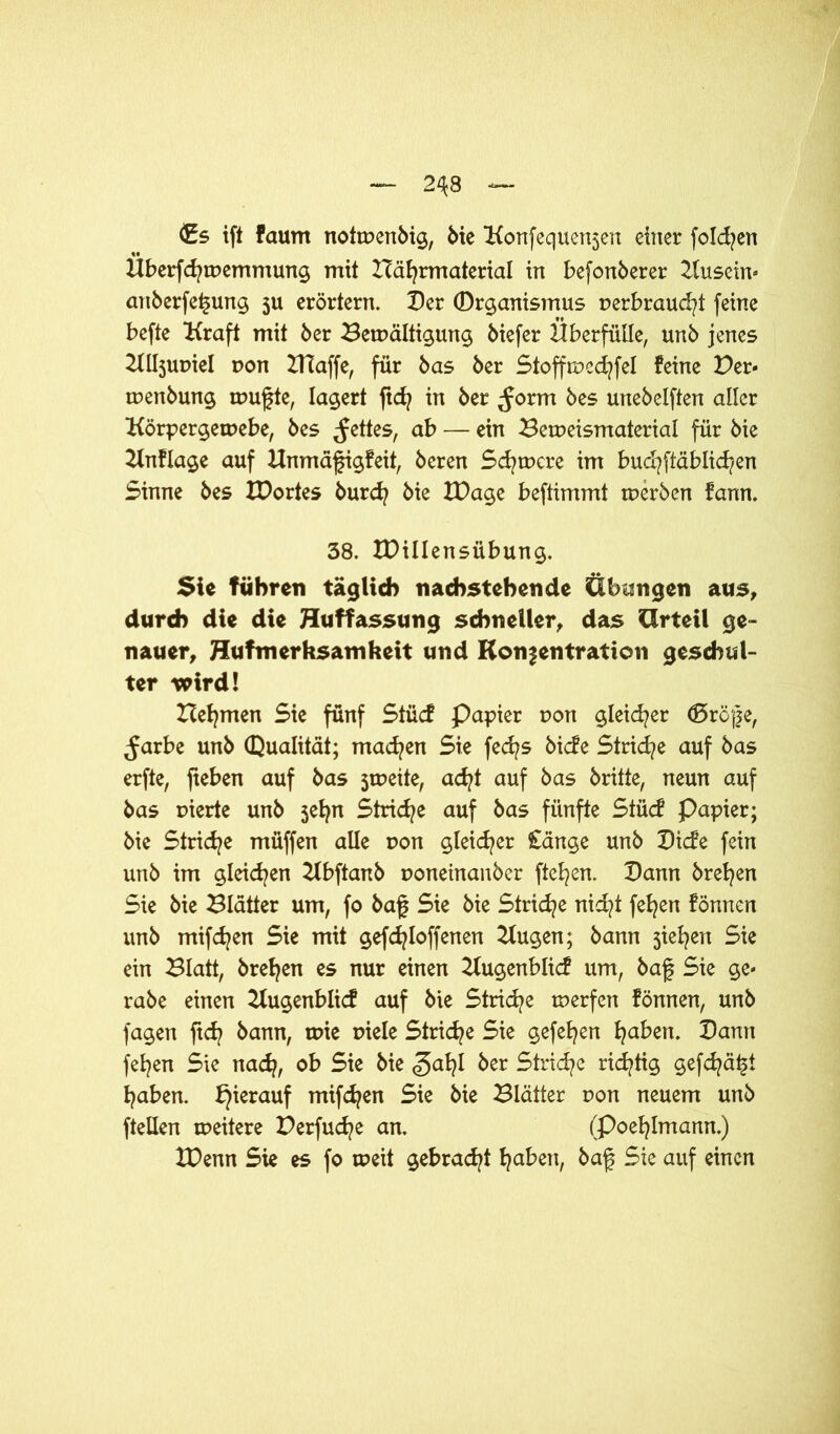 2^8 €s ift faum notmenbig, bie Konfequensen einer folgen Überfcfyipemmung mit ITäfyrmaterial in befonberer Kusein- anberfe^ung $u erörtern. Der Qrganismus t>erbraud?t feine befte Kraft mit ber Bewältigung biefer Überfülle, unb jenes Kllsupiel pon Blaffe, für bas ber Stoffmccfyfel feine Per- tpenbung wufte, lagert ftcfy in ber ^orm bes unebelften aller Körpergemebe, bes fettes, ab — ein Berpeismaterial für bie Knflage auf Hnmäfigfeit, beren Schwere im bud?ftäblid/en Sinne bes XDortes burcfy bie IDage beftimmt tperben fann. 38. IDillensübung. Sie führen täglich nachstehende Übungen aus, durch die die Huffassung schneller, das Urteil ge- nauer, Hufmerhsamheit und Konfentration geschul- ter wird! Heimen Sie fünf Stücf Papier pon gleicher döröfe, Jarbe unb Qualität; machen Sie fecfys bicfe Striae auf bas erfte, fieben auf bas jrneite, ad?t auf bas britte, neun auf bas pierte unb jefyn Striche auf bas fünfte Stücf Papier; bie Striche müffen alle pon gleicher £änge unb Dtcfe fein unb im gleiten Kbftanb ponetnanber fielen. Dann breiten Sie bie Blätter um, fo baf Sie bie Striche nid?t fefyen fönnen unb mifdjen Sie mit gefcfyloffenen Bugen; bann jiefyert Sie ein Blatt, brefyen es nur einen Bugenblicf um, baf Sie ge- rabe einen Bugenblicf auf bie Stricfye tperfen fönnen, unb fagen ftd? bann, tpie piele Striae Sie gefefyen fyaben. Dann fefyen Sie nad?, ob Sie bie ber Striche richtig gefcfyä^t traben, hierauf mifdjen Sie bie Blätter pon neuem unb ftellen weitere Perfucfye an. (Poefylmann.) IDenn Sie es fo tpeit gebracht fjaben, baf Sie auf einen