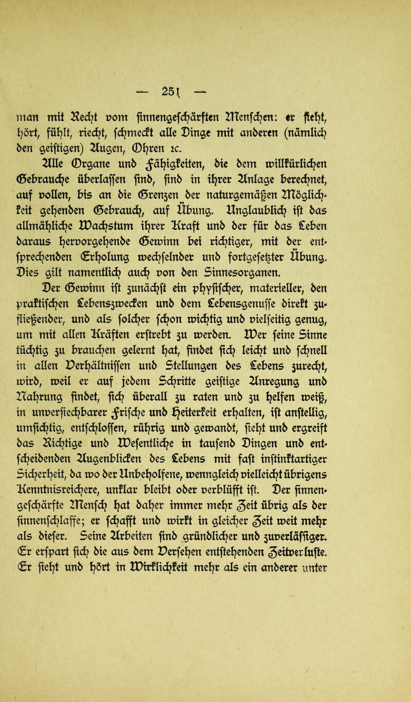 matt mit Hecht pom finnengefdurften HTenfchen: er fielet, hört, fühlt, riecht, fchmecft alle Dinge mit anderen (nämlich ben geiftigen) klugen, Dfyren ic. UUe ©rgane unb ^ä^igfeiten, bie bem wiüfürlidjen (Bebraudje überlaffen jtnb, finb in ihrer Einlage beregnet, auf Pollen, bis an bie (Brenjen ber naturgemäßen Kläglich* feit gehenben (Bebrauch, auf Übung. Unglaublich ift bas allmähliche IDacbstum ihrer Kraft unb ber für bas Ceben baraus heruorgehenbe (Betpinn bei richtiger, mit ber ent* fprechenben Erholung wechfelnbet unb fortgefe^ter Übung. Dies gilt namentlich auch pon ben Sinnesorganen. Der (Betpinn ift 3unächft ein phTPWer/ materieller, ben praftifchen £ebens3wecfen unb bem Cebensgenuffe bireft ju- jiiefenber, unb als fold^er fchon widrig unb pielfeitig genug, um mit allen Kräften erftrebt 3U werben. XDer feine Sinne tüchtig 3U brauchen gelernt fyat, finbet ftd? leicht unb fchnell in allen Derhältniffen unb Stellungen bes Gebens 3urecht, rpirb, tpeil er auf jebem Schritte geiftige Anregung unb Zcahrung finbet, fleh überall $u raten unb 5U h^fen weiß, in unperfiechbarer ^rifd^e unb bj eiterfeit erhalten, ift anftellig, umfichtig, entfchloffen, rührig unb gemanbt, fielet unb ergreift bas Nichtige unb XDefentliche in taufenb Dingen unb ent* fcheibenben Kugenblicfen bes Gebens mit faft inftinftartiger Sicherheit, ba tpo ber Unbeholfene, wenngleich pielleicht übrigens Kenntnisreichere, unflar bleibt ober perblüfft ift. Der finnen* gefchärfte KTenfch h<d baher immer mehr <5eit übrig als ber ftnnenfchlaffe; er fdjafft unb wirft in gleicher <geit weit mehr als biefer. Seine Arbeiten finb grünblid^er unb $uperläfftger. €r erfpart ftch bie aus bem Derfehen entftehenben geitper lüfte. (Sr fteht unb hört in tDirflidjfeit mehr als ein emberer unter