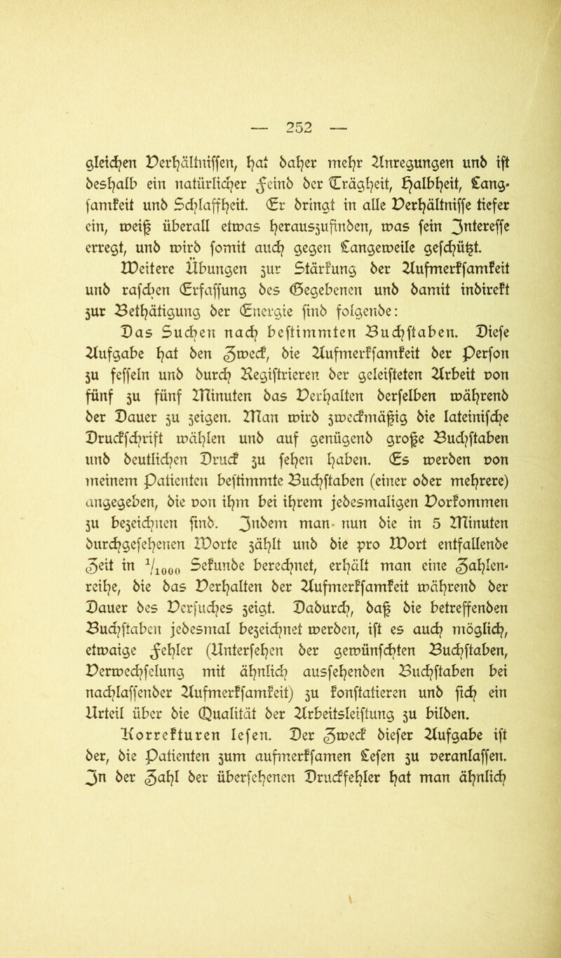 gleichen Berhältniffen, ha* baffer mehr Anregungen unb ift beshalb ein natürlicher $einb bcr ^Trägheit, Halbheit, £ang« famfeit unb Schlaffheit. (Er bringt in alle Berhältniffe tiefer ein, tneif überall etmas herausjufinben, tnas fein 3n*ereffe erregt, unb tuirb fomit auch gegen £angetneile gefd^ü^t. XDeitere Übungen 3ur Stärfung ber Aufmerff amfeit unb rafeben (Erfaffung bes Gegebenen unb bamit inbireft jur Betätigung ber (Energie finb folgenbe: Das Sud>en nach beftimmten Buchftaben. Diefe Aufgabe ha* ken g>voz&, bie Aufmerffamfeit ber Perfon 5U feffeln unb burd? Hegiftrieren ber geleifteten Arbeit uon fünf 5U fünf BAnuten bas Verhalten berfelben tuährenb ber Dauer 5U jeigen. BTan tuirb jtuecfmäfig bie lateinifcbe Drucffchrift tnählen unb auf genügenb grofje Budtftaben unb beutlichen Drucf $u fehen ha^en* €5 tuerben uon meinem Patienten beftimmte Buchftaben (einer ober mehrere) angegeben, bie r»on ihm bei ihrem jebesmaligen Borfommen 3U be3eid?nen finb. 3n^em man‘ uun &ie in 5 Beinuten burchgefehenen IDorte jählt unb bie pro XDort entfallenbe Zeit in 1j1000 Sefunbe berechnet, erhält man eine Zahlen- reihe, bie bas Verhalten ber Aufmerffamfeit tuährenb ber Dauer bes Berfuches 5eigt. Daburd?, baf bie betreffenben Buchftaben jebesmal bejeichnet tuerben, ift es auch möglich, etmaige fehler (Hnterfehen ber getnünfehten Buchftaben, Bertue<hfelung mit ähnlich ausfehenben Buchftaben bei nachlaffenber Aufmerffamfeit) 3U fonftatieren unb ftd? ein Urteil über bie Qualität ber Arbeitsteilung 3U bilben. Aorrefturen lefen. Der £wec£ biefer Aufgabe ift ber, bie Patienten 3um aufmerffamen £efen 5U ueranlaffen. 3n ber Za¥ ^er überfehenen Druckfehler h<*t man ähnlich