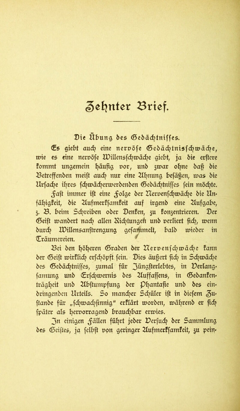 Gunter Brief. Die Übung bes <Sebäd?tniffes. (Es giebt audj eine neruöfe (Sebäcfytnisfdjtuäcfye, tnie es eine neruöfe IDiliensfd?tt>äd?e giebt, ja bie erftere fommt ungemein fyäufig oor, unb jroar ofyne baf bie Betreffenben meifi aud? nur eine Ufynung befäfen, tr>as bie Urfacfye ifyres fdjtpäd?ertt>erbenben (Sebäcfytniffes fein möchte. ^aft immer ift eine ^olge ber Icernenfcfyruäcfye bie Un- fäb^igfeit, bie Uufmerffamfeit auf irgenb eine Aufgabe, 5. B. beim Schreiben ober Denfen, 5U fonjentrieren. Der (Seift manbert nacfy allen Bietungen unb uerliert ftd}, menn burd? IDillensanftrengung gefailrtmett, halb tuieber in Träumereien. ^ Bei ben fyöfyeren (Sraben ber Berpenfcfytpäcfye fann ber (Seift tuirflid? erfcfyöpft fein. Dies auf ert jtdj in Sdjtpäd-/e bes (Sebädjtniffes, 5umal für 3üngfterlebtes, in Perlang* famung unb <Erfd?tr>ernis bes Uuffaffens, in (Sebanfen* trägb^eit unb Ubftumpfung ber Pfyantafie unb bes ein* bringenben Urteils. So mancher Sd?üler ift in biefem ^u* ftanbe für Jdjtuad^ftnnig erflärt ruorben, mäfyrenb er ftd? fpäter als fyeruorragenb brauchbar ertuies. 3n einigen fällen füb^rt jeber Perfucfy ber Sammlung bes (5elftes, jet felbft ppn geringer Uufmerffamfeit, 5U peirt*