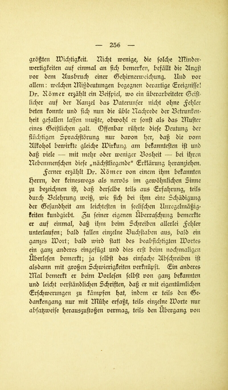 größten XDicbtigfeit. Hicf* tpenige, bie folcfe ZTCinber» mertigfeiten auf einmal an ftd? bemerfen, befällt bie Hngft oor bem Husbrucf einer (Eehirnertreichung. Unb not- allem: melden HTißbeutungen begegnen berartige (Ereigniffe! Dr. Hörner er$äblt ein Beifpiel, too ein überarbeiteter (Seift» licfer auf ber Hanjel bas Daterunfer nicfyt ofne ^efler beten fonnte unb ftd? nun bie üble Xtacfrebe ber Betrunfen* f^eit gefallen laffen mußte, obtpofl er fonft als bas HTufter eines (Seiftlidjen galt, ©ffenbar rührte biefe Deutung ber flüchtigen Spracfftörung nur bapon fyer, baß bie pom Hlfofol betpirfte gleid?e XDirfung am befannteften ift unb baß piele — mit mefyr ober weniger Bosheit — bei ihren Hebenmenfcfen biefe „näcfftliegenbe (Erflärung h^a^iefen. ferner erjäflt Dr. Hörner von einem ifym befannten f}errn, ber feinesmegs als nernös im gewöhnlichen Sinne ju bejeidjnen ift, baß berfelbe teils aus (Erfahrung, teils burd? Belehrung weiß, wie fid? bei ihm eine Befähigung ber (Sefunbfeit am leicbteften in feelifefen Unregelmäßig» feiten funbgiebt. <gu feiner eignen Überrafcfung bemerfte er auf einmal, baß ifm beim Schreiben allerlei ^efler unterlaufen; halb fallen einjelne Bucfftaben aus, halb ein ganjes IDort; halb wirb ftatt bes beabfieftigten XDorfes ein gan5 anberes eingefügt unb bies erft beim nochmaligen Überiefen bemerft; ja felbft bas einfache Hbfcfreiben ift aisbann mit großen Scfwierigfeiten perfnüpft. (Ein anberes ZUal bemerft er beim Porlefen felbft non ganj befannten unb leidet nerftänblicf en Schriften, baß er mit eigentümlichen (Erfcfwerungen 5U fämpfen haf inbem er teils ben <Se» banfengang nur mit IHüfe erfaßt, teils ein$elne IDorte nur abfa^weife he**us5uftoßen permag, teils ben Übergang pon