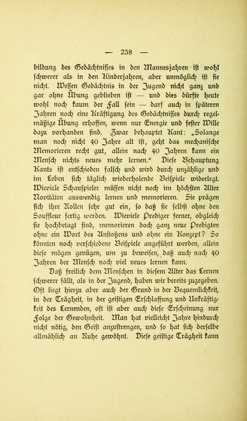 bilbung bes (Sebächtniffes in ben ITCannesjafyren ift tDof?I feinerer als in ben Iftnberjafyren, aber unmöglich ift fie nicht. H)ef[en (Behältnis in ber 3ugenb rtid^t ganj unb gar ohne Übung geblieben ift — unb bies bürfte fyeute wohl noch faum ber ^all fein — barf aud? in fpäteren 3al?ren noch eine Kräftigung bes (Bebädjtniffes burd? regeb mäßige Übung erhoffen, wenn nur (Energie unb fefter XDille baju uorhanben finb. <gwar behauptet Kant: „Solange man noch nicht ^0 3a^?re ip/ §eh* bas med^anifd^e ZHemorieren recht gut, allein nach ^0 3a*?ren ^anT1 e^n IHenfd? nichts neues mehr lernen.“ Diefe Behauptung Kants ift entfliehen falfd? unb wirb burd? unjäfylige unb im £eben ftd? täglid/ wieberholenbe Beifpiele wiberlegt. IDiemele Schaufpieler müffen nicht nod? im höcfyPen Houitäten auswenbig lernen unb memorieren. Sie prägen ftd? ihre Köllen fehr gut ein, fo baf fie felbft ohne ben Souffleur fertig loerben. tDieoiele Prebiger ferner, obgleich fte hod?betagt finb, memorieren hoch ganj neue Prebigten ohne ein tDort bes Knftofens unb ohne ein Konsept? So formten nod? uerfd^iebene Beifpiele angeführt werben, allein biefe mögen genügen, um $u beweifen, baf auch nad/ ^0 3ahren ber HTenfch noch r>iel neues lernen fann. Ba£ freilich bcm BTenfchen in biefem Klter bas £ernen fd^werer fällt, als in ber 3ugenb, ha^en btvexts jugegeben. 0ft liegt h^u aber auch ber (ßrunb in ber Bequemlichfeit, in ber Trägheit, in ber geiftigen (Erfchlaffung unb Hnfräftig» feit bes £emenben, oft ift aber auch biefe (Erfcheinung nur ^Jolge ber (Bewohntet. IHan hat Dielleicht 3ahre h^burch nicht nötig, ben (Seift anjuftrengen, unb fo hat flch öerfclbe allmählich an Kühe gewöhnt. Biefe geiftige Trägheit fann