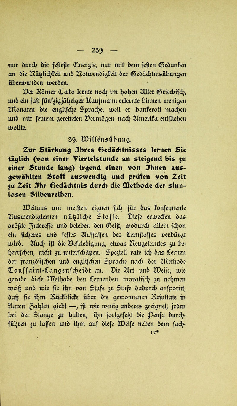 nur burd? bie feftefte (Energie, nur mit bem feften (Sebanfen an bie Hü^lidjfeit unb Botwenbigfeit ber (Sebädjtnisübungen überwunben werben. Der Hörner Cato lernte nod? im fyofyen HIter (Sriedjifd?, unb ein faft fünfjigjäfyriger Kaufmann erlernte binnen wenigen HTonaten bie englifd?e Sprache, weil er banferott machen unb mit feinem geretteten Vermögen nacfy Hmerifa entfliegen wollte. 39. IDillensübung. Zur Stärkung Jhres Gedächtnisses lernen Sie täglich (von einer Viertelstunde an steigend bis ju einer Stunde lang) irgend einen von Jhnen aus- gewählten Stoff auswendig und prüfen von Zeit fu Zeit Jbr Gedächtnis durch die Methode der sinn- losen Silbenreihen. IDeitaus am mciften eignen fid? für bas fonfequente Huswenbiglernen nü^lidje Stoffe. Diefe erwecfen bas größte 3ntereffe unb beleben ben (Seift, woburd? allein fd?on ein jtdjeres unb feftes Huffaffen bes £emftoffes verbürgt wirb. 2ludj ift bie Befriebigung, etwas Iceugelerntes 5U be> fjerrfcfyen, nicfyt ju unterfd?ä^en. Spejiell rate id? bas Cernen ber franjöftfcfyen unb englifdjen Sprache nad? ber XHetfyobe Couffaint«£angenfd?eibt an. Die Hrt unb XDeife, wie gerabe biefe ZHetfyobe ben £ernenben moralifd? 5U nehmen weif unb wie fte ifyn uon Stufe 5U Stufe baburd? anfpornt, baf fte ifym Hücfblicfe über bie gewonnenen Hefultate in flaren Satyrn giebt —, ift wie wenig anberes geeignet, jeben bei ber Stange 5U galten, ifyn fortgefe^t bie Penfa burd?’ führen 5U laffen unb ifym auf biefe XDeife neben bem fad/- (7*