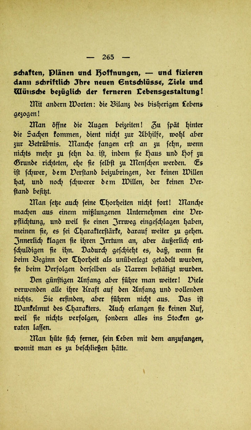 schäften, Plänen und Hoffnungen, — und fixieren dann schriftlich Jhre neuen Bntschlusse, Ziele und Wunsche bezüglich der ferneren Cebensgestaltung! mit anbern IDorten: bie Bilans bes bisherigen Cebens ge$ogen! man offne bie Kugen bereiten! gu fpät h^k* bie Sachen fommen, bient nicht jur Abhilfe, wohl aber 5ur Betrübnis, manche fangen erft an $u fetjn, wenn nichts mehr 5U fehn ba iß, inbem fie f)aus unb t)°f 5** <$5runbe richteten, ehe fie felbft 5U CTtenfchen werben. <£s tft fdjwer, bem Perßanb beijubringen, ber feinen XDillen hat, unb noch fernerer bem tDillen, ber feinen Per- ftanb beß^t. man fe£e auch feine Chorheiten nicht fort! manche machen aus einem mißlungenen Unternehmen eine Per- pflichtung, unb weil fie einen 3mc>e9 eingef^lagen fyabtn, meinen fie, es fei Charafterftarfe, barauf weiter ju gehen. 3nnerlich flagen fie ihren 3rr*um anr über äußerlich ent- fchulbigen ße ihn. Paburch gedieht es, baß, wenn fie beim Beginn ber Cfjorheit als unüberlegt getabelt würben, fie beim Perfolgen berfelben als Harren beftätigt würben. Pen günftigen Knfang aber führe man weiter! Piele perwenben alle ihre Kraft auf ben Knfang unb pollenben nichts. Sie erftnben, aber führen nicht aus. Pas ift XDanfelmut bes Charafters. 2luch erlangen ße feinen Huf, weil ße nichts perfolgen, fonbem alles ins Stocfen ge- raten Iaffen. man hüte ßch ferner, fein Ceben mit bem anjufangen, womit man es $u beließen hätte.