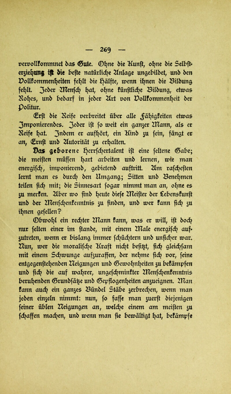 perpollfommnet bas ©ule. 0tjne bie Kunft, ohne bie Selbft» erjiehtmg V Me befte natürliche Einlage ungebilbet, unb ben Pollfommenheiten fehlt bie £}älfte, tpenn ihnen bie Bilbung fehlt 3eber ZTCenfch hah °hne fiinftliche Bilbung, etwas Hohes, unb bebarf in jeber Hrt pon Pollfommenheit ber Politur. ©rft bie Heife perbreitet über alle ^ähi$feiten etwas 3ntponierenbes. 3c^er ift f° tt>eit ein ganjer HTann, als er Heife hat. 3n^em er aufhört, ein Kinb $u fein, fängt er an, (£rnft unb Autorität 5U erhalten. Pas geborene ^errfchertalent ift eine feltene Gabe; bie meiften müffen hart arbeiten unb lernen, tpie man energifch, imponierenb, gebietenb auftritt. Hm rafcheften lernt man es burd? ben Umgang; Sitten unb Benehmen teilen fich mit; bie Sinnesart fogar nimmt man an, ohne es $u merfen. Über tpo ftnb heuie biefe UTeifter ber Cebensfunft unb ber ZTCenfchenfenntnis 5U finben, unb tper fann fich 5U ihnen gef eilen? 0btpohl ein rechter HTann farm, was er tpill, ift hoch nur feiten einer im ftanbe, mit einem XUale energifch auf* jutreten, tpenn er bislang immer fchüchtem unb unftcher tpar. Bun, tper bie moralifche Kraft nicht bejifct, ftch gleichfam mit einem S^tpunge aufjuraffen, ber nehme ftdj por, feine entgegenftehenben Beigungen unb Gewohnheiten 5U befämpfen unb ftch bie auf tpahrer, ungefchminfter HTenfchenfenntnis beruhenben Grunbfä^e unb Gepflogenheiten an5ueignen. HTan fann auch ein ganjes Bünbel Stäbe 5erbred?en, wenn man jeben einzeln nimmt: nun, fo faffe man juerft biejenigen feiner üblen Beigungen an, welche einem am meiften $u fd^affen machen, unb tpenn man fte bemältigt hat, befämpfe