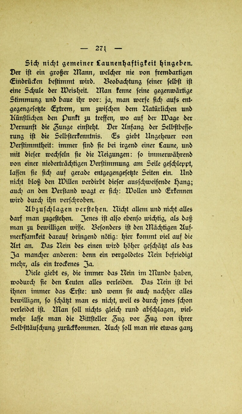 27{ St di nicht gemeiner Caunenhuftigf eit hingeben. Der ift ein großer NTann, melier nie pon fremdartigen Einbrücfen beftimmt wirb. Beobachtung feiner felbft ift eine Schule 6er IDeisheit. NTan fenne feine gegenwärtige Stimmung und baue ihr por: ja, man werfe ficfy aufs enb gegengefe^te E|trem, um jwifdjen dem Natürlichen und Künftigen den Punft ju treffen, wo auf der XDage der Pernunft die «gunge einfteht Der Anfang der Selbftbeffe- rung ift die Selbfterfenntnis. (Es giebt Ungeheuer pon Perftimmtheit: immer find fie bei irgend einer £aune, und mit diefer wechfeln fte die Neigungen: fo immerwährend pon einer niederträchtigen Bestimmung am Seile gefchleppt, Iaffen fie ftd? auf gerade entgegengefe^te Seiten ein. Und nicht blof den U)illen perdirbt diefer ausfch weif ende ^ang; au<h an den Perftanb wagt er ftch: XPollen und Erfennen wird durch ihn perfchroben. Ubjufdjlagen perftehen. Nicht allem und nicht alles darf man 5ugeftehen. 3enes ift alfo ebenfo wichtig, als daf man ju bewilligen wiffe. Befonders ift den Prächtigen Uuf- merffamfeit darauf dringend nötig: h*er fommt piel auf die Urt an. Das Nein des einen wird h^her §efchä£t als das 3a mancher anderen: denn ein pergoldetes Nein befriedigt mehr, als ein trodenes 3a- Piele giebt es, die immer das Nein im Ntunde hüben, wodurch fie den Ceuten alles perleiden. Das Nein ift bei ihnen immer das Erfte: und wenn fte auch nachher alles bewilligen, fo fd^ä^t man es nicht, weil es durch jenes fchon perleidet ift. Ntan foll nichts gleich rund abfchlagen, pieb mehr laffe man die Bittfteller gug por <gug pon ihrer Selbfttäufd^ung jurücffommen. Uud? foll man nie etwas gan$