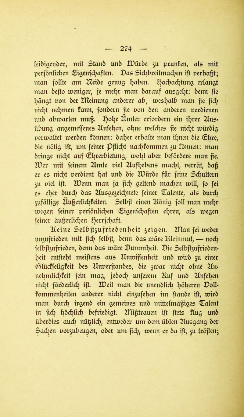 27\ leibigenber, mit Staub unb XDiirbe ju pruttfen, als mit perfönlicfyen (Eigenfchaften. Das Sid^breitmad^en ift perhaßt; man follte am Heibe genug fyaben. Hochachtung erlangt man befto weniger, je mehr man barauf ausgeht: benn fte hängt non ber HTeinung anberer ab, weshalb man fie ftch nicht nehmen fann, fonbern fte pon ben anberen perbienen unb abrparten muß. H°he Hmter erforbern ein ihrer Hus« Übung angemeffenes Hnfehen, ohne meines fie nid/t tpürbig permaltet merben fönnen: halber erhalte man ifynen bie €l?re, bie nötig ift, um feiner Pflicht nad?fommen ju fönnen: man bringe nicht auf (Ehrerbietung, wohl aber beförbere man fie. IDer mit feinem Hmte piel Aufhebens macht, perrät, baß er es nicht perbient fycd unb bie IDürbe für feine Schultern ju piel ift. IDenn man ja ftd? geltenb machen tpill, fo fei es eher öurd? öcts Kusgejeid^nete feiner Calente, als burdj jufällige Üu§erlid?feiten. Selbft einen König foll man mehr megen feiner perfönlid/en (Eigenfcfyaften ehren, als tpegen feiner äußerlichen bjerrfchaft. Keine Selbftjufriebenheit jeigen. XHan fei weber uttjufrieben mit ftd? felbft, benn bas märe Kleinmut, — noch felbftjufrieben, benn bas rpäre Dummheit. Die Selbftjufrieben« heit entfteht meiftens aus Hnmiffenheit unb ruirb ju einer dolücffeligfeit bes Unperftanbes, bie jrnar nid?! ohne Kn« nehmlichfeit fein mag, jebod? unferem Huf unb Hnfehen nicht förberlich ift. XDeil man bie unenblich höheren D^U« fommenheiten anberer nicht einjufehett im ftanbe ift, tpirb man burdj irgenb ein gemeines unb mittelmäßiges Talent in ftd? höflich befriebigt. Mißtrauen ift ftets flug unb überbies auch nüßlich, entmeber um bem üblen Kusgang ber Sachen porjubeugen, ober um ftd?, ruenn er ba ift, ju tröften;