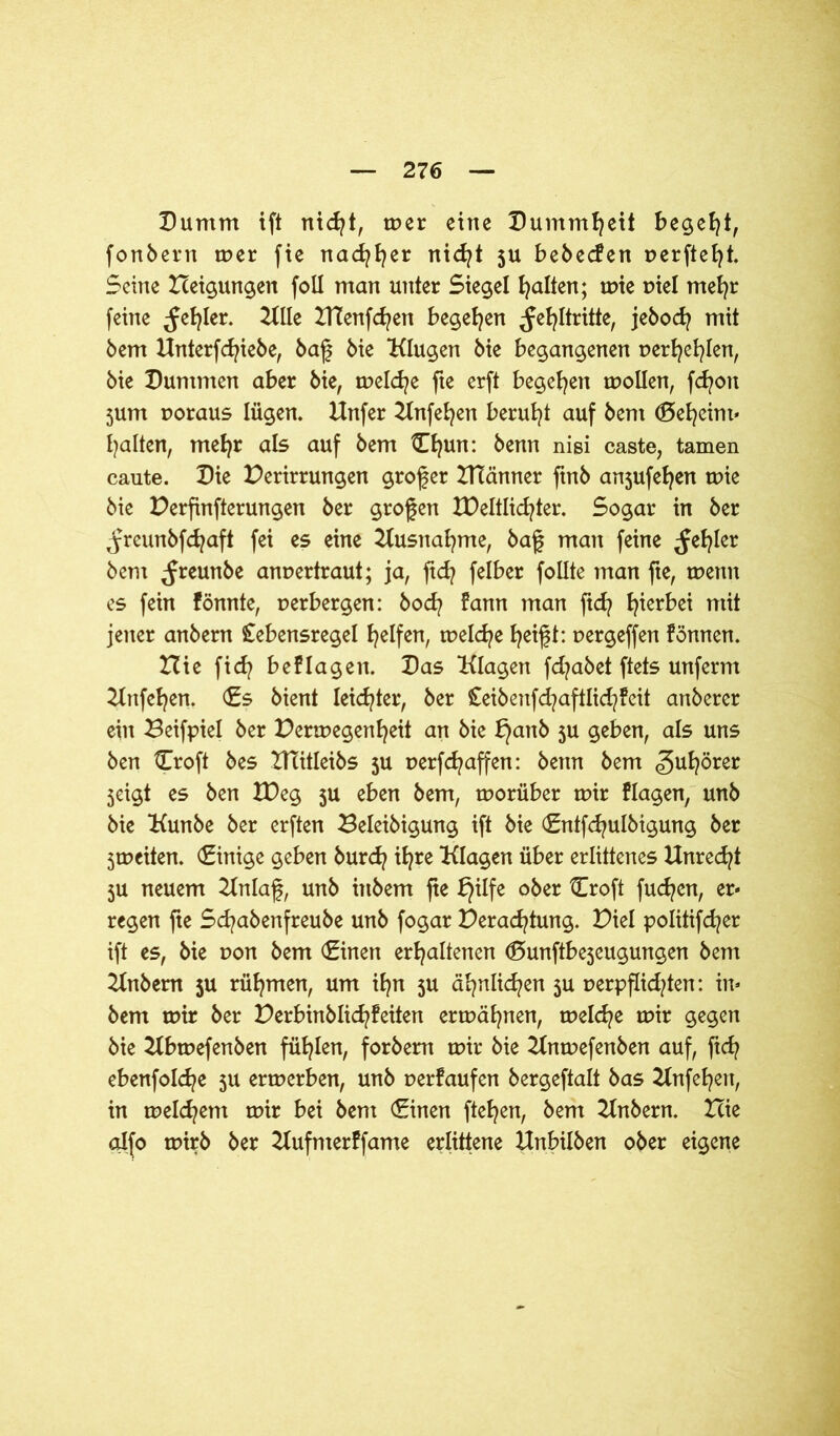 Dumm ift nicht, tr>er eine Dummheit begeht, fonbern mer fie nachher nicht 5U bebecfen perfteht. Seine Xceigungen foll man unter Siegel galten; mie piel mehr feine fehler. Klle ZtTenfcfyen begehen ^e^Itritte, jeboch mit bem Knterfchiebe, baf bie Klugen bie begangenen perhehlen, bie Dummen aber bie, melcfye fte erft begehen mollen, fdjon 5um poraus lügen. Hnfer Knfe^en beruht auf bem (Scheint* galten, mehr als auf bem Cfyun: benn nisi caste, tarnen caute. Die Perirrungen grofer XTtänner ftnb an5ufe^en mie bie Perfinfterungen ber grofen XPeltlid^ter. Sogar in ber ^yreunbfdjaft fei es eine Kusnafyme, baf man feine fehler bem ^reunbe anpertraut; ja, ftd? felber foüte man fte, mettn es fein fönnte, perbergen: bod? fann man ftd? hierbei mit jener anbern Stebensregel Reifen, tpeld^e heifft: pergeffen fönnen. Hieficfybeflagen. Das Klagen fdjabet ftets unferm Knfefyen. (Es bient leidster, ber Ceibenfd^aftlid/feit anberer ein Beifpiel ber Permegen^eit an bie bjanb 5U geben, als uns ben tTroft bes KTitleibs ju perfdjaffen: bettn bem Zuhörer 5eigt es ben XDeg 5U eben bem, morüber mir Hagen, unb bie Kunbe ber erften Beleibigung ift bie (Entfcfyulbigung ber 3mciten. (Einige geben burd? ihre Klagen über erlittenes Unrecht 5U neuem Knlaf, unb ittbem fte bjilfe ober Croft fudjen, er- regen fte Scfyabenfreube unb fogar Perachtung. Piel politifcfyer ift es, bie pon bem (Einen erhaltenen (Sunftbe5eugungen bem Knbem 5U rühmen, um ihn ju ähnlichen 3U perpflid/ten: in- bent mir ber Perbinblichfeiten ermähnen, meld^e mir gegen bie Kbmefenben fühlen, forbem mir bie Knmefenben auf, fich ebenfolche 5U ermerben, unb perfaufen bergeftalt bas Knfehert, in meinem mir bei bem (Einen ftehen, bem Knbern. Icie alfo mirb ber Kufnterffame erlittene Unbilben ober eigene