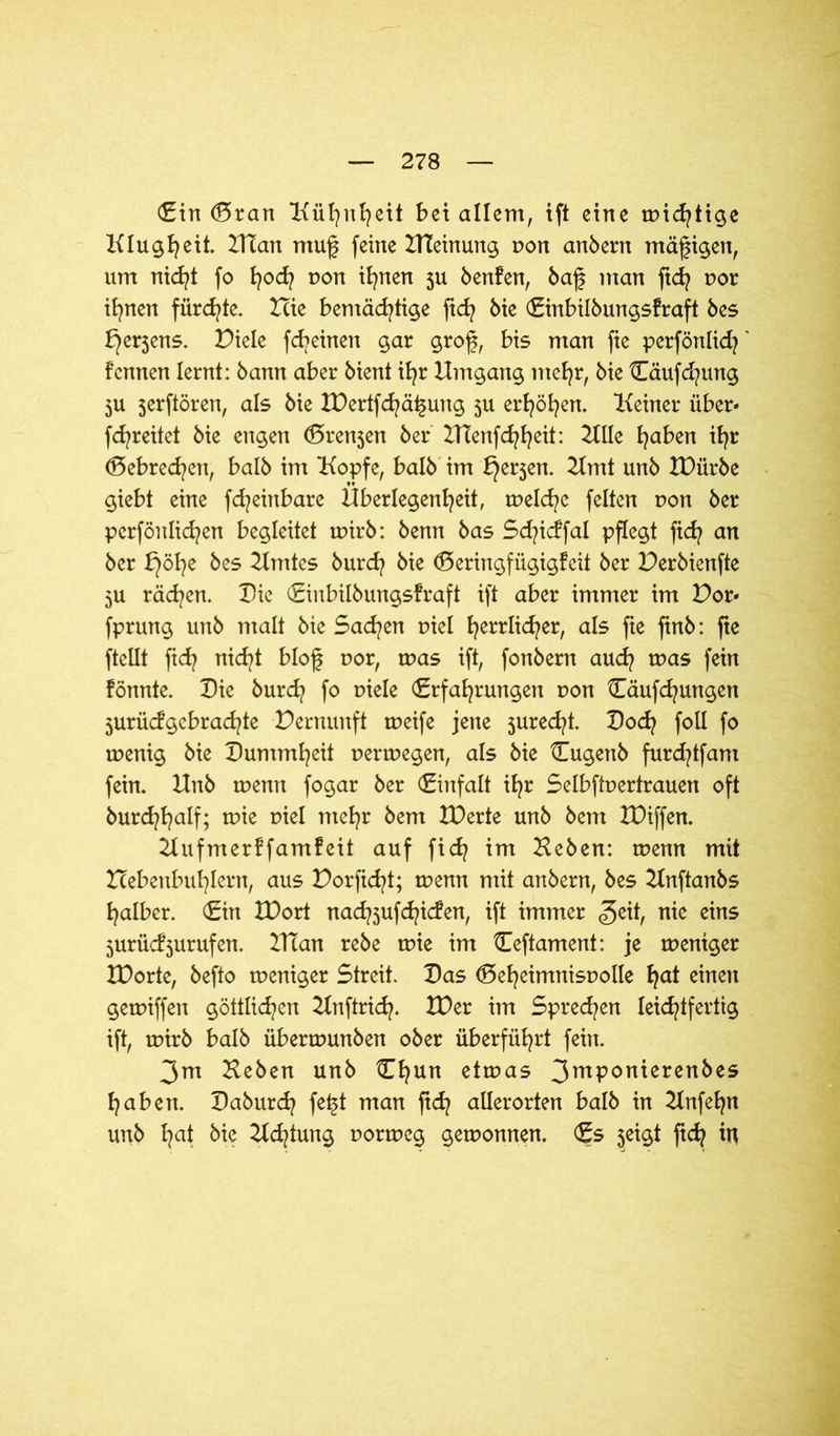 Ein (Sran Kühnheit bei allem, ift eine mistige Klugheit. Htan muf feine HTeinung non anbern mäßigen, um nicht fo fyod? non ihnen ju benfen, baf man ftd? t>or ihnen fürchte. Hie bemächtige ftd? bie Einbilbungsfraft bes bjerjens. Piele fcfyeinen gar grof, bis man fie perfönlid} fcnnen lernt: bann aber bient ihr Umgang mehr, bie Cäufd?ung 3U 5erftören, als bie IDertfchätjung 5U erhöhen. Keiner über« fchreitet bie engen (Srenjen ber ZUenfchheit: Zille haben ihr (Sebrechen, halb im Kopfe, halb im f^erjen. Zimt unb IDiirbe giebt eine fd^einbare Überlegenheit, welche feiten non ber perfönlichen begleitet wirb: benn bas Sd?icffal pflegt fidj an ber bjöhe bes Zimtes burd? bie (Seringfügigfeit ber Perbienfte 5U rächen. Die Einbilbungsfraft ift aber immer im Por« fprung unb malt bie Sachen r>iel herrlicher, als fte ftnb: fie ftellt ftch nicht blof uor, was ift, fonbern aud? was fein fönnte. Die burd? fo uiele Erfahrungen r>on Cäufchungen jurüdgebrad^te Pernunft weife jene jured^t. Poch foll f° wenig bie Dummheit verwegen, als bie Eugenb furd?tfant fein. Unb wenn fogar ber Einfalt ihr Selbftuertrauen oft burchhalf; wie r»iel mehr bem ZDerte unb bent IDiffen. Zlufmerffamfeit auf fich im Heben: wenn mit Pebenbuhlern, aus Porficht; tnenn mit anbern, bes Zlnftanbs halber. Ein XDort nachsufchiden, ift immer <3eit, nie eins 3urüd3urufen. ZUan rebe wie im Eeftament: je weniger ZDorte, befto weniger Streit. Das (Seheimnisuolle hat einen gewiffen göttlidpen Unftrid?. XDer im Sprechen leichtfertig ift, wirb halb überwunben ober überführt fein. 3xn Heben unb Ehun etwas 3mP°nierenbes haben. Daburd? fe£t man ftd] allerorten halb in Zlnfeljn unb hat bie Hutung uorweg gewonnen. Es jeigt ftch W