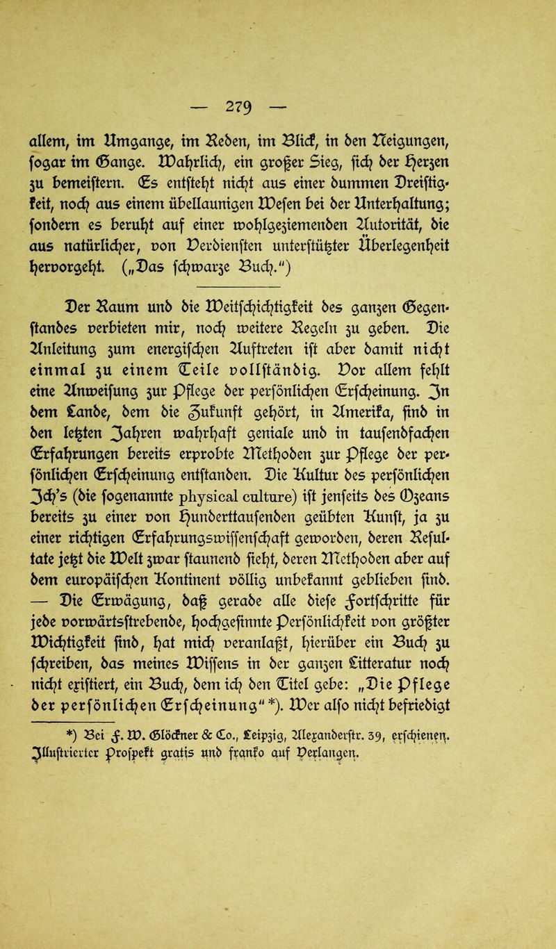 allem, im Umgänge, im Heben, im Blicf, in ben Heilungen, fogar im <5ange. EDahrlich, ein großer Sieg, ftd? ber l}er5en ju bemeiftern. Es entfielt nicht aus einer bummen Breiftig* feit, noch aus einem übellaunigen XDefen bei ber Unterhaltung; fonbern es beruht auf einer mohlgesiemenben Autorität, bie aus natürlicher, t>on Derbienften unterstützter Überlegenheit hernorgeht („Bas fchmarje Buch*“) Ber Haum unb bie EDeitfchichtigfeit bes gan5en Eegem ftanbes verbieten mir, nod? meitere Hegeln 3U geben, Bie Einleitung 3um energifd?en Etuftreten ift aber bamit nidjt einmal 3U einem Ceile uollftänbig. Dor allem fehlt eine Elnmeifung 3ur Pflege ber perfönlichen Erfcheinung. 3n bem Canbe, bem bie gufunft gehört, in Elmerifa, ftnb in ben lebten 3ahren mahrhaft geniale unb in taufenbfachen Erfahrungen bereits erprobte ETTethoben $ur Pflege ber per- fönlichen Erfcheinung entftanben. Bie ‘Kultur bes perfönlichen 3d?’s (bie fogenannte physical culture) ift jenfeits bes (Djeans bereits 3U einer non ^unberttaufenben geübten Kunft, ja 5U einer richtigen Erfahrungsmiffenfd^aft geworben, beren Heful- täte jet§t bie XBelt 3tr>ar ftaunenb fteht, beren EHeihoben aber auf bem europäifchen Kontinent uöllig unbefannt geblieben finb. — Bie Erwägung, baf gerabe alle biefe ^ortfdjritte für jebe normärtsftrebenbe, ho^gefinnte Perfönlichfeit non größter IDichtigfeit ftnb, hat mid? ueranlaft, hierüber ein Buch 3U fchreiben, bas meines XDiffens in ber ganzen Citteratur noch nicht eyiftiert, ein Buch, bem ich ben Eitel gebe: „Bie Pflege ber perfönlichen Erfdjeinung *)♦ EDer alfo nicht befriebigt *) Bet VO. (Slöcftter & <£o., £etp3tg, 2ne$anberftr. 39, erfcfyienety ^üuftrierter profpeft gratis unb frqnfo auf Perlangen.