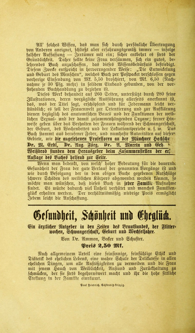 fofdjeS AHffett, baS matt fid) burd) ^erfönlid)e Übertragung Oon Oberen aneignet, fd)lie^t aber erfahrungsgemäß immer — infolge falfcßer Auffaffung — grrtümer mit ein; ficßer entbehrt eS ftetS ber ©rünblid)feit. Xatjer foßte feine grau oerfäumen, fid) ein gutes, be^ leßrenbeS 93ud) anjufchaffett, baS biefeS SBiffenSbebürfniS befriebigt. tiefem gmede entfpridjt in heroorragenbcr SSeife: „1>ie ©utmidetung unb ©eburt beS 9ttenfd)en, meldjeS s-bud) her ^oftßadet berfdjloffen gegen bortjerige ©ittfenbung bott 9DU. 5,50 brofd)iert, bon 9Af. 6,50 (Aad)= nähme 'je 30 $fg. mehr) in fotibem Crinbanb gebnnben, bon ber bor= ftehenben 93ud)hanblung ju beziehen ift. 5)iefeS 3öcrf behanbelt auf 260 ©eiten, unterftüßt bnrd) 280 feine Sßuftrationen, beren Oorjüglicße Ausführung aßerfeitS anerfannt ift, baS, maS ber Xitel fagt, erfdjübfenb unb für gcbcnnann Ieid)t ber= ftänblid); eS foß ber grauenmett gnr Orientierung unb gur Aufftärung bienen bejügtid) beS anatomifd)en 23aucS unb ber gunftionen ber meib= liehen ©eyuat= unb ber bantit ^ufammenhängenben Organe; ferner Hin^ toeife geben über baS Verhalten ber grauen mährenb ber ©d)mangerfd)aft, ber ©eburt, beS 3öod)enbetteS uttb ber £aftationS:periobe u. f. m. XaS $8ud) ftammt auS berufener f^eber, unb namhafte Autoritäten auf biefem (Gebiete, toie fttc ongefehenen ^rofcfforeit an ber Aiundßter ^>cdjfd?r Pr. (Srbl, Pr. Ang. görg, Pr. A, Martin unb (geh- Beiprob ftnnben bem Herausgeber beim 3ufaramcnfteßen ber ti[ Auflage beS AudjeS helfenb $ur ©eite. Beim man bebenft, bon meid)' h°her ©cbeutung für bie bauernbe ©efunbheit ber grau ber gute Verlauf ber genannten Vorgänge ift unb mie burd) Befolgung ber in bem obigen $öncf)e gegebenen &atfd)Iäge fdjmere ©chäbeit beS mcibticf)en $örßerS abgemenbet merben fimnen, fo inödjte man münfd)en, baß biefeS S3ucß in jeber gatnilu Aufnahme finbet. (£S mürbe baburd) t»iel Unheil Oerhütet unb manches gamittem glüd erhalten merben. X)er oerhältniSmäßig niebrige ^reiS ermöglid)t §ebem leicht bie Anfcßaffnng. ©tfuiiiilifit, S'Aönlitit und ©ifgliidi. ©in är$tlid)cr föafgeber in ben feiten be$ SrautftanbeS, ber glitter* mochtn, ©dpangerpaft, ©eburt unb Bcdjfeliape. SSon Dr. Ammon, SSeder unb ©chufter. Vßtei& 2,50 Mit. Sftad) aßgemeinem Urteil eine feinfinnige, feinfühlige Sthif unb Xiätetif beS ehelichen fiebenS, eine mape ©djute ber Xelifateffe in aßen ehelichen Xingen, um aße Anftößigfeiten ju oernteiben unb bie grau mit jenem Hand) Oon Beiblicßfeit, Anftanb unb gurüdhattung gu fdjmüden, ber fie ftetS begeßrenSmert macht unb ihr bie fmhe fttiliqje ©teßnng in ber gamifie einräumt. ?5au[ gritfctidj, @d)ffubij)'8eipjig.