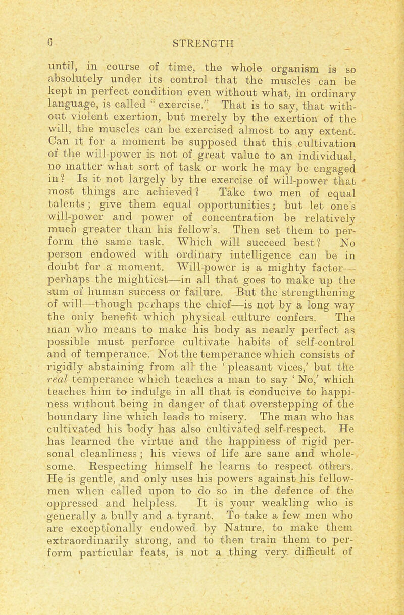 until, in course of time, the whole organism is so absolutely under its control that the muscles can be kept in perfect condition even without what, in ordinary language, is called “ exercise.” That is to say, that with- out violent exertion, but merely by the exertion of the will, the muscles can be exercised almost to any extent. Can it for a moment be supposed that this cultivation of the will-power is not of great value to an individual, no matter what sort of task or work he may be engaged in? Is it not largely by the exercise of will-power that most things are achieved ? Take two men of equal talents; give them equal opportunities; but let one's will-power and power of concentration be relatively much greater than his fellow’s. Then set them to per- form the same task. Which will succeed best? No person endowed with ordinary intelligence can be in doubt for a moment. Will-power is a mighty factor— perhaps the mightiest—in all that goes to make up the sum of human success or failure. But the strengthening of will—though perhaps the chief—is not by a long way the only benefit which physical culture confers. The man who means to make his body as nearly j>erfect as possible must perforce cultivate habits of self-control and of temperance. Not the temperance which consists of rigidly abstaining from all the ‘ pleasant vices,’ but the real temperance which teaches a man to say ‘ No,’ which teaches him to indulge in all that is conducive to happi- ness without being in danger of that overstepping of the boundary line which leads to misery. The man who has cultivated his body has also cultivated self-respect. He has learned the virtue and the happiness of rigid per- sonal cleanliness; his views of life are sane and whole-, some. Respecting himself he learns to respect others. He is gentle, and only uses his powers against his fellow- men when called upon to do so in the defence of the oppressed and helpless. It is your weakling who is generally a bully and a tyrant. To take a few men who are exceptionally endowed by Nature, to make them extraordinarily strong, and to then train them to per- form particular feats, is not a thing very difficult of