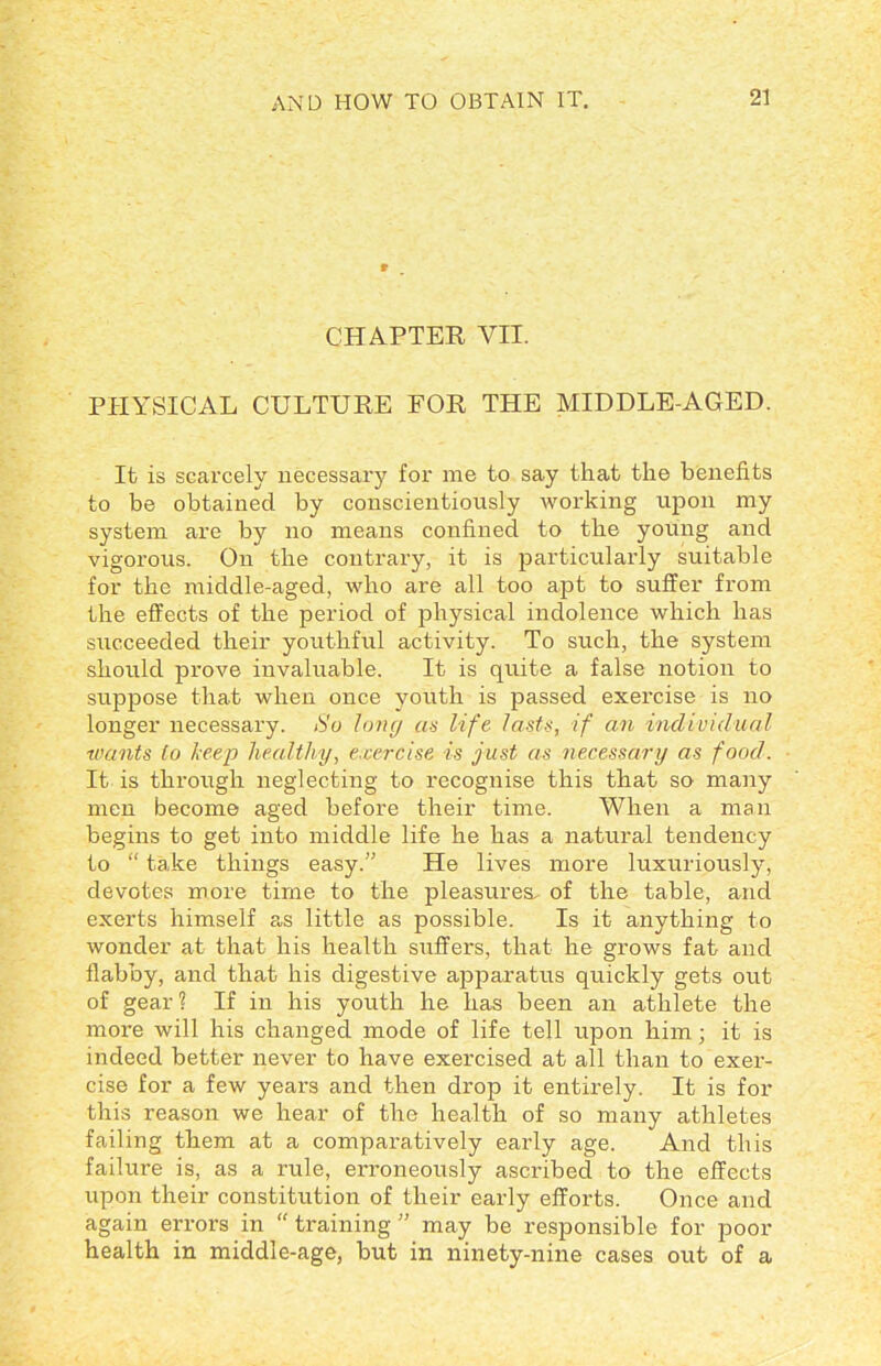 CHAPTER VII. PHYSICAL CULTURE FOR THE MIDDLE-AGED. It is scarcely necessary for me to say that the benefits to be obtained by conscientiously working upon my system are by no means confined to the young and vigorous. On the contrary, it is particularly suitable for the middle-aged, who are all too apt to suffer from the effects of the period of physical indolence which has succeeded their youthful activity. To such, the system should prove invaluable. It is quite a false notion to suppose that when once youth is passed exercise is no longer necessary. So Jong as life lasts, if an individual wants to leep healthy, exercise is just as necessary as food. It is through neglecting to recognise this that so many men become aged before their time. When a man begins to get into middle life he has a natural tendency to “ take things easy.” He lives more luxuriously, devotes more time to the pleasures, of the table, and exerts himself as little as possible. Is it anything to wonder at that his health suffers, that he grows fat and flabby, and that his digestive apparatus quickly gets out of gear ? If in his youth he has been an athlete the more will his changed mode of life tell upon him; it is indeed better never to have exercised at all than to exer- cise for a few years and then drop it entirely. It is for this reason we hear of the health of so many athletes failing them at a comparatively early age. And this failure is, as a rule, erroneously ascribed to the effects upon their constitution of their early efforts. Once and again errors in “ training ” may be responsible for poor health in middle-age, but in ninety-nine cases out of a