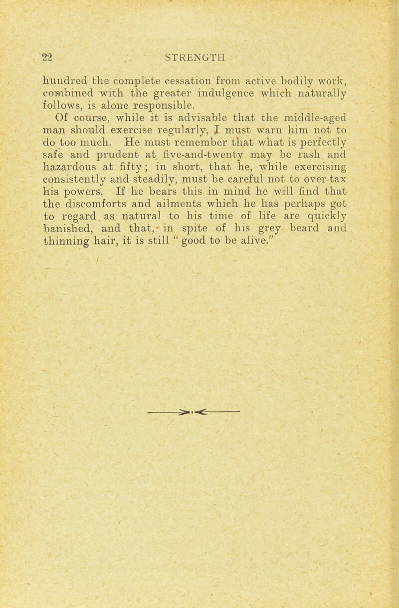 hundred the complete cessation from active bodily work, combined with the greater indulgence which naturally follows, is alone responsible. Of course, while it is advisable that the middle-aged man should exercise regularly, I must warn him not to do too much. He must remember that what is perfectly safe and prudent at five-and-twenty may be rash and hazardous at fifty; in short, that he, while exercising consistently and steadily, must be careful not to over-tax his powers. If he bears this in mind he will find that the discomforts and ailments which he has perhaps got to regard as natural to his time of life are quickly banished, and that, in spite of his grey beard and thinning hair, it is still “ good to be alive.”