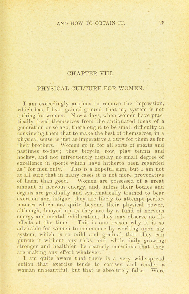 CHAPTER VIII. PHYSICAL CULTURE FOR WOMEN. I am exceedingly anxious to remove the impression, which has, I fear, gained ground, that my system is not a thing for women. Now-a-days, when women have prac- tically freed themselves from the antiquated ideas of a generation or so ago, there ought to be small difficulty in convincing them that to make the best of themselves, in a physical sense, is just as imperative a duty for them as for their brothers. Women go in for all sorts of sports and pastimes to-day; they bicycle, row, play tennis and hockey, and not infrequently display no small degree of excellence in sports which have hitherto been regarded as “ for men only.” This is a hopeful sign, but I am not at all sure that in many cases it is not more provocative of harm than good. Women are possessed of a great amount of nervous energy, and, unless their bodies and oi'gans are gradually and systematically trained to bear exertion and fatigue, they are likely to attempt perfor- mances which are quite beyond their physical power, although, buoyed up as they are by a fund of nervous energy and mental exhilaration, they may observe no ill- effects at the time. This is one reason why it is so advisable for women to commence by working upon my system, which is so mild and gradual that they can pursue it without any risks, and, while daily growing stronger and healthier, be scarcely conscious that they are making any effort whatever. I am quite aware that there is a very wide-spread notion that exercise tends to coarsen and render a woman unbeautiful, but that is absolutely false. Were