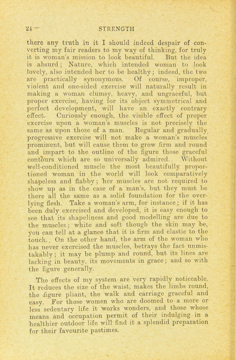 there any truth in it I should indeed despair of con- verting my fair readers to my way of thinking, for truly it is woman’s mission to look beautiful. But the idea is absurd; Nature, which intended woman to look lovely, also intended her to be healthy; indeed, the two are practically synonymous. Of course, improper, violent and one-sided exercise will naturally result in making a woman clumsy, heavy, and ungraceful, but proper exercise, having for its object symmetrical and perfect development, will have an exactly contrary effect. Curiously enough, the visible effect of proper exercise upon a woman’s muscles is not precisely the same as upon those of a man. Regular and gradually progressive exercise will not make a woman’s muscles prominent, but will cause them to grow firm and round and impart to the outline of the figure those graceful contours which are so universally admired.. Without well-conditioned muscle the most beautifully propor- tioned woman in the world will look comparatively shapeless and flabby ; her muscles are not required to show up as in the case of a man’s, but they must be there all the same as a solid foundation for the over- lying flesh. Take a woman’s arm, for instance ; if it has been duly exercised and developed, it is easy enough to see that its shapeliness and good modelling are due to the muscles; white and soft though the skin may be, you can tell at a glance that it is firm and elastic to the touch. On the other hand, the arm of the woman who has never exercised the muscles, betrays the fact unmis- takably ; it may be plump and round, but its lines are lacking in beauty, its movements in grace; and so with the figure generally. The effects of my system are very rapidly noticeable. It reduces the size of the waist, makes the limbs round, the figure pliant, the walk and carriage graceful and easy. For those women who are doomed to a more or less sedentary life it works wonders, and those whose means and occupation permit of their indulging in a healthier outdoor life will find it a splendid preparation for their favourite pastimes.