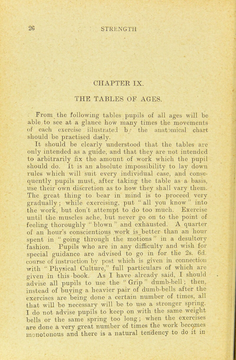 CHAPTER IX. THE TABLES OF AGES. From the following tables pupils of all ages will be able to see at a glance how many times the movements of each exercise illustrated by the anatomical chart should be practised daily. It should be clearly understood that the tables are only intended as a guide, and that they are not intended to arbitrarily fix the amount of work which the pupil should do. It is an absolute impossibility to lay down rules which will suit every individual case, and conse- quently pupils must, after taking the table as a basis, use their own discretion as to how they shall vary them. The great thing to bear in mind is to proceed very gradually; while exercising, put “ all you know ” into the work, but don’t attempt to do too much. Exercise until the muscles ache, but never go on to the point of feeling thoroughly “ blown ” and exhausted. A quarter of an hour's conscientious work is_better than an hour spent in “ going through the motions ” in a desultory fashion. Pupils who are in any difficulty and wish for special guidance are advised to go in for the 2s. 6d. course of instruction by post which is given in connection with “ Physical Culture,” full particulars of which are given in this book. As I have already said, I should advise all pupils to use the “Grip ’ dumb-bell; then, instead of buying a heavier pair of dumb-bells after the exercises are being done a certain number of times, all that will be necessary will be to use a stronger spring. I do not advise pupils to keep on with the same weight bells or the same spring too long; when the exercises are done a very great number of times the work becqmes monotonous and there is a natural tendency to do it in