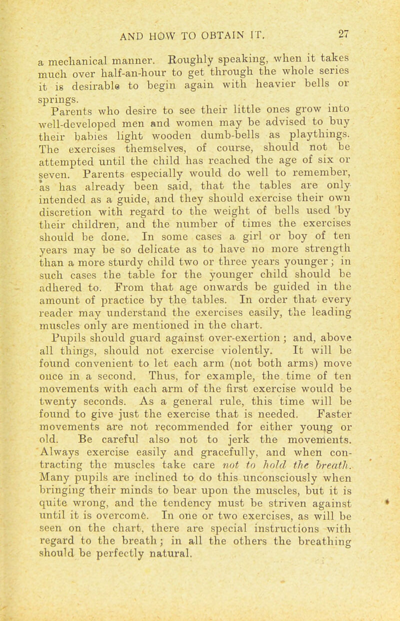 a mechanical manner. Roughly speaking, when it takes much over half-an-hour to get through the whole series it is desirable to begin again with heavier bells or springs. Parents who desire to see their little ones grow into well-developed men and women may be advised to buy their babies light wooden dumb-bells as playthings. The exercises themselves, of course, should not be attempted until the child has reached the age of six or seven. Parents especially would do well to remember, as has already been said, that the tables are only intended as a guide, and they should exercise their own discretion with regard to the weight of bells used by their children, and the number of times the exercises should be done. In some cases a girl or boy of ten years may be so delicate as to have no more strength than a more sturdy child two or three years younger; in such cases the table for the younger child should be adhered to. From that age onwards be guided in the amount of practice by the tables. In order that every reader may understand the exercises easily, the leading muscles only are mentioned in the chart. Pupils should guard against over-exertion; and, above all things, should not exercise violently. It will be found convenient to let each arm (not both arms) move once in a second. Thus, for example, the time of ten movements with each arm of the first exercise would be twenty seconds. As a general rule, this time will be found to give just the exercise that is needed. Faster movements are not recommended for either young or old. Be careful also not to jerk the movements. Always exercise easily and gracefully, and when con- tracting the muscles take care not to hold the breath. Many pupils are inclined to do this unconsciously when bringing their minds to bear upon the muscles, but it is quite wrong, and the tendency must be striven against until it is overcome. In one or two exercises, as will be seen on the chart, there are special instructions with regard to the breath; in all the others the breathing should be perfectly natural.