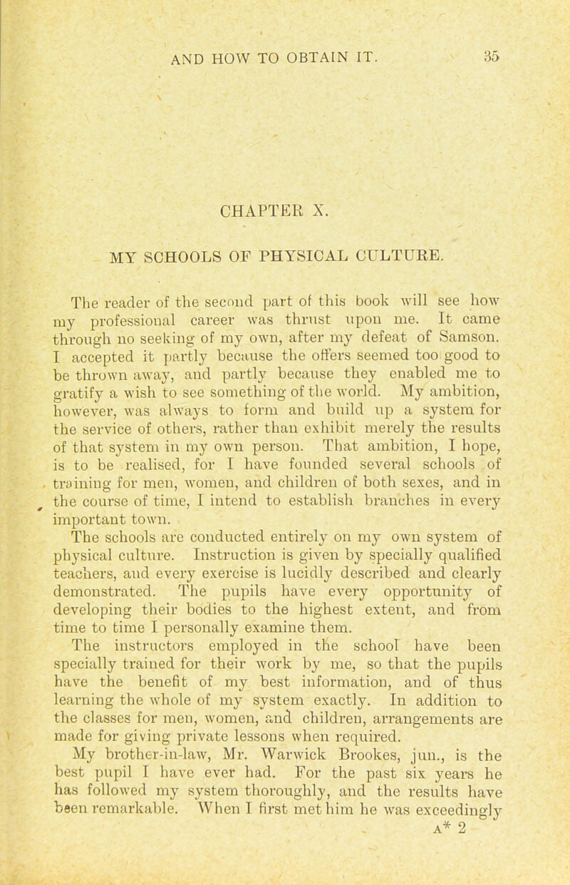 CHAPTER X. MY SCHOOLS OF PHYSICAL CULTURE. The reader of the second part of this book will see how my professional career was thrust upon me. It came through no seeking of my own, after my defeat of Samson. I accepted it partly because the offers seemed too good to be thrown away, and partly because they enabled me to gratify a wish to see something of the world. My ambition, however, was always to form and build uji a system for the service of others, rather than exhibit merely the results of that system in my own person. That ambition, I hope, is to be realised, for I have founded several schools of training for men, women, and children of both sexes, and in the course of time, I intend to establish branches in every important town. The schools are conducted entirely on my own system of physical culture. Instruction is given by specially qualified teachers, and every exercise is lucidly described and clearly demonstrated. The pupils have every opportunity of developing their bodies to the highest extent, and from time to time I personally examine them. The instructors employed in the school have been specially trained for their work by me, so that the pupils have the benefit of my best information, and of thus learning the whole of my system exactly. In addition to the classes for men, women, and children, arrangements are made for giving private lessons when required. My brother-in-law, Mr. Warwick Brookes, juu., is the best pupil I have ever had. For the past six years he has followed my system thoroughly, and the results have been remarkable. When I first met him he was exceedingly