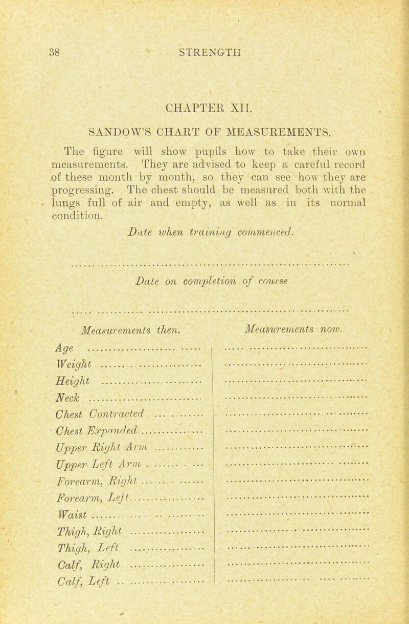 CHAPTER XII. SANDOW’S CHART OF MEASUREMENTS. The figure will show pupils how to take their own measurements. They are advised to keep a careful record of these month by month, so they can see how they are progressing. The chest should be measured both with the lungs full of air and empty, as well as in its normal condition. Date when training commenced. Date on completion of course Measurements then. Measurements notv. ^ Weight — Height Neck Chest Contracted ... . Chest Expanded Upper Right Arm Upper Left Arm Forearm, Right j Forearm, Ljejt Waist Thigh, Right Thigh, Left Calf, Right j Calf, Left !