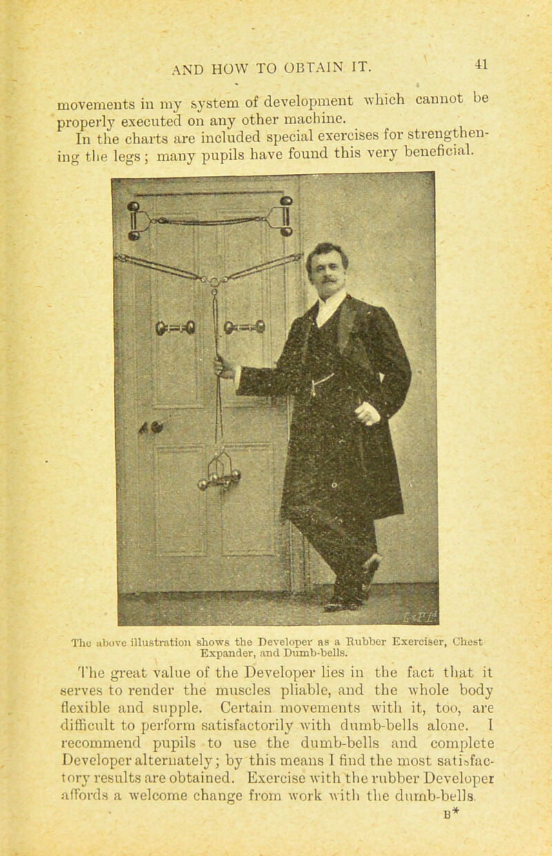 movements in my system of development which cannot be properly executed on any other machine. In the charts are included special exercises for strengthen- ing the legs; many pupils have found this very beneficial. l'hu above illustration shows the Developer as a Rubber Exerciser, Chest Expander, and Dumb-bells. The great value of the Developer lies in the fact that it serves to render the muscles pliable, and the whole body flexible and supple. Certain movements with it, too, are difficult to perform satisfactorily with dumb-bells alone. I recommend pupils to use the dumb-bells and complete Developer alternately; by this means 1 find the most satisfac- tory results are obtained. Exercise with the rubber Developer affords a welcome change from work with the dumb-bells.