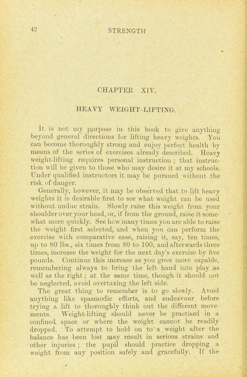 CHAPTER XIV. \ HEAVY WEIGHT-LIFTING. It is not my purpose in tins book to give anything beyond general'directions for lifting heavy weights. You can become thoroughly strong and enjoy perfect health by means of the series of exercises already described. Heavy weight-lifting requires personal instruction ; that instruc- tion will be given to those who may desire it at my schools. Under qualified instructors it may be pursued without the risk of danger. Generally, however, it may be observed that to lift heavy weights it is desirable first to see what weight can be used without undue strain. Slowly raise this weight from your shoulder over your head, or, if from the ground, raise it some- what more quickly. See how many times you are able to raise the weight first selected, and when you can perform the exercise with comparative ease, raising it, say, ten times, up to 80 lbs., six times from 80 to 100, and afterwards three times, increase the weight for the next day’s exercise by five pounds. Continue this increase as you grow more capable, remembering always to bring the left hand into play as well as the right; at the same time, though it should not be neglected, avoid overtaxing the left side. The great thing to remember is to go slowly. Avoid anything like spasmodic efforts, and endeavour befoi'e trying a lift to thoroughly think out the different move- ments. Weight-lifting should never be practised in a confined space or where the weight cannot be readily dropped. To attempt to hold on to a weight after the balance has been lost may result in serious strains and other injuries ; the pupil should practice dropping a weight from any position safely and gracefully. If the