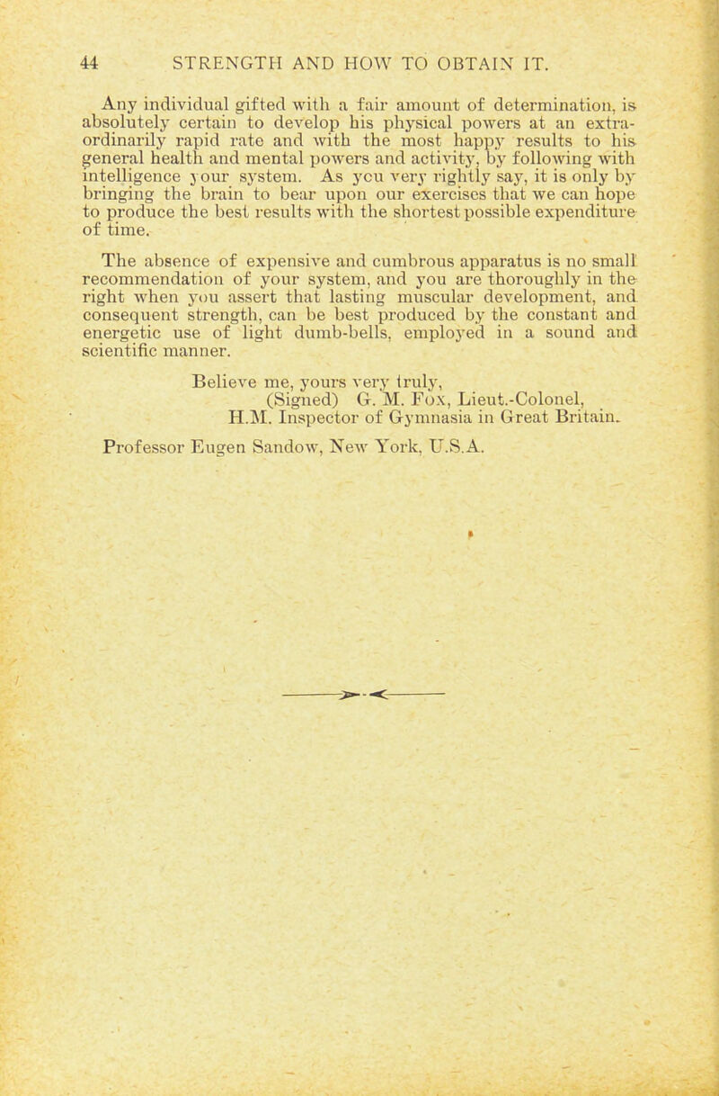 Any individual gifted with a fair amount of determination, is absolutely certain to develop his physical powers at an extra- ordinarily rapid rate and with the most happy results to his general health and mental powers and activity, by folloAving with intelligence your syrstem. As you very rightly say, it is only byr bringing the brain to bear upon our exercises that we can hope to produce the best results with the shortest possible expenditure of time. The absence of expensive and cumbrous apparatus is no small recommendation of your system, and you are thoroughly in the right when you assert that lasting muscular development, and consequent strength, can be best produced by the constant and energetic use of light dumb-bells, employed in a sound and scientific manner. Believe me, yours very truly, (Signed) G. M. Fox, Lieut.-Colonel, H.M. Inspector of Gymnasia in Great Britain. Professor Eugen Sandow, New York, U.S.A.