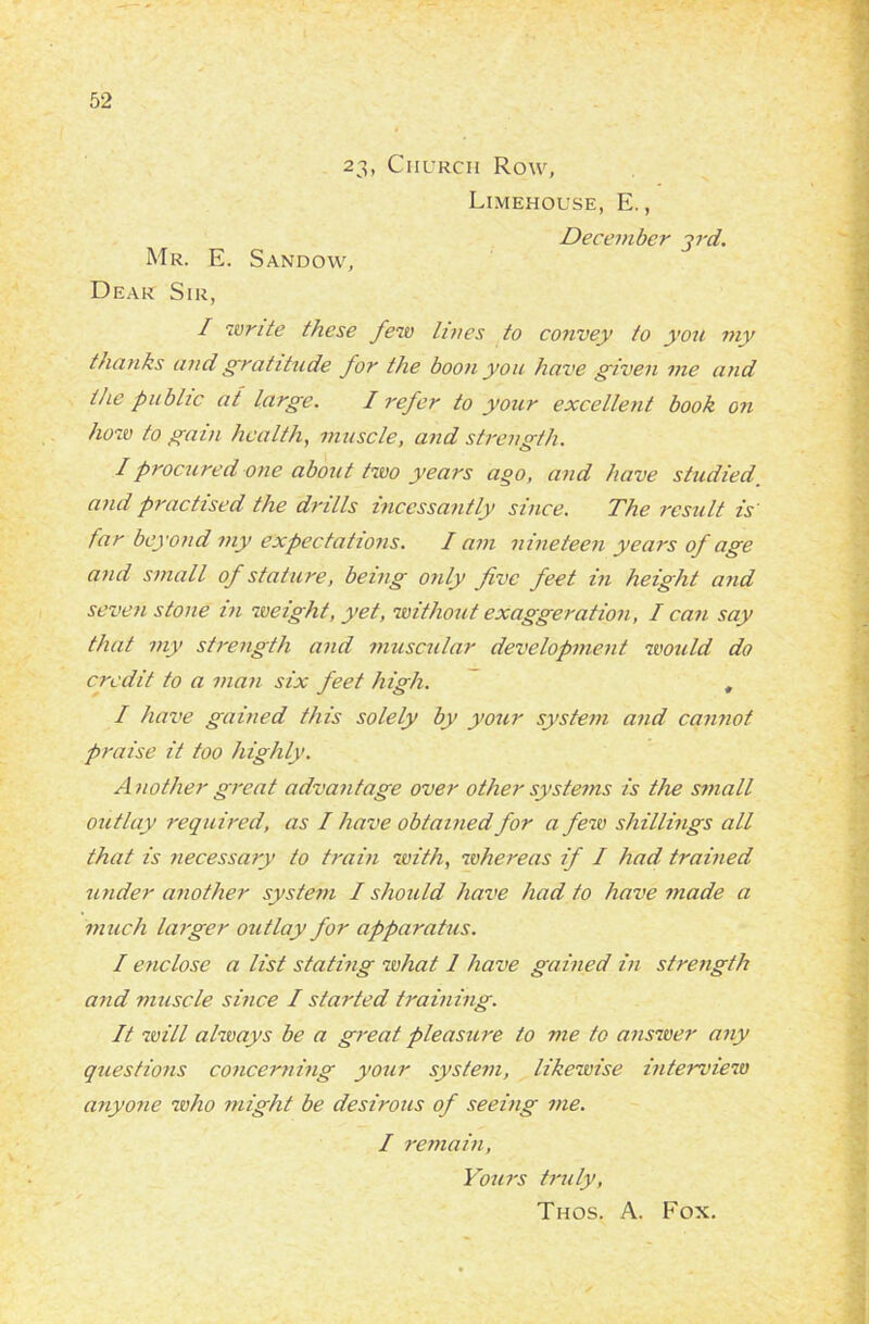 23, Church Row, Limehouse, E., December ird. Mr. E. Sandow, Dear Sir, I write these few lives to convey to you my thanks and gratitude for the boon you have given me and the public at large. I refer to your excellent book on how to gain health, muscle, and strength. I procured one about two years ago, and have studied and practised the drills incessantly since. The result is far beyond my expectations. I am nineteen years of age and small of stature, being only five feet in height and seven stone in weight, yet, without exaggeration, I can say that my strength and muscular development would do credit to a man six feet high. , I have gained this solely by your system and cannot praise it too highly. Another great advantage over other systems is the small outlay required, as I have obtained for a few shillings all that is necessary to train with, whereas if I had trained under another system I should have had to have made a much larger outlay for apparatus. I enclose a list stating what 1 have gained in strength and muscle since I started training. It will always be a great pleasure to me to answer any questions concerning your system, likewise interview anyone who might be desirous of seeing me. I remain, Yours truly,