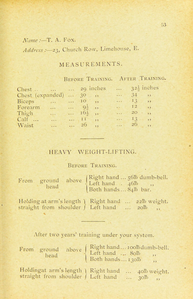 Name:—T. A. Fox. Address:— 23, Church Row, Limehouse, E. MEASUREMENTS. Chest .. Before Training. 29 inches After Trainin' ... 32A inches Chest (expanded) ... 30 y y 34 Biceps ... 10 y y 13 Forearm ... 9 h y y 12 ,, Thigh ... i64 y y 20 ,, Calf I L y y 13 Waist 26 y y 26 ,, HEAVY WEIGHT-LIFTING. Before Training. Right hand ... 56H) dumb-bell. Left hand . 461b ,, Both hands ... 84th bar. Holding at arm’s length \ Right hand ... 22Tb weight, straight from shoulder J Left hand ... 2oIb ,, From ground above head After two years’ training under your system. From ground above f hand... iooftdumb-bell, head 1 Leift hand 80 b „ ( Both hands ... 1301b ,, Holdingat arm’s length ) Right hand ... straight from shoulder ) Left hand 40II) weight.