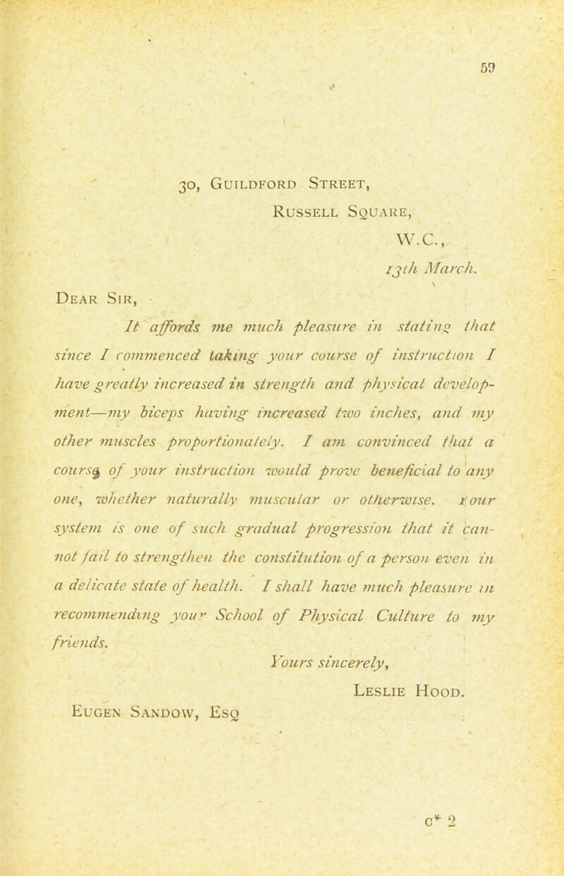 <• 30, Guildford Street, Russell Square, W.C. Dear Sir, 131/1 March. It affords me much pleasure in statins that since I commenced taking your course of instruction I have greatly increased in strength and physical develop- ment—-my biceps having increased two inches, and my other muscles proportionately. I am convinced that a course of your instruction would prove beneficial to any one, whether naturally muscular or otherwise. your system is one of such gradual progression that it can- not fail to strengthen the constitution of a person even in a delicate state of health. I shall have much pleasure ni recommending your School of Physical Culture to my friends. Yours sincerely, Leslie Hood. \ c* 2 Eugen Sandow, Esq